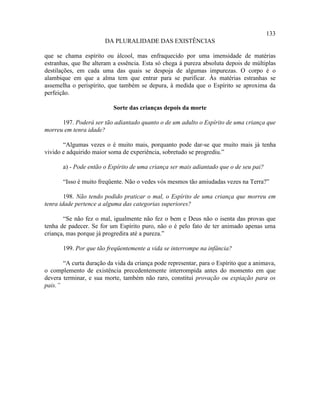 133
                       DA PLURALIDADE DAS EXISTÊNCIAS

que se chama espírito ou álcool, mas enfraquecido por uma imensidade de matérias
estranhas, que lhe alteram a essência. Esta só chega à pureza absoluta depois de múltiplas
destilações, em cada uma das quais se despoja de algumas impurezas. O corpo é o
alambique em que a alma tem que entrar para se purificar. Às matérias estranhas se
assemelha o perispírito, que também se depura, à medida que o Espírito se aproxima da
perfeição.

                           Sorte das crianças depois da morte

      197. Poderá ser tão adiantado quanto o de um adulto o Espírito de uma criança que
morreu em tenra idade?

       “Algumas vezes o é muito mais, porquanto pode dar-se que muito mais já tenha
vivido e adquirido maior soma de experiência, sobretudo se progrediu.”

       a) - Pode então o Espírito de uma criança ser mais adiantado que o de seu pai?

       “Isso é muito freqüente. Não o vedes vós mesmos tão amiudadas vezes na Terra?”

        198. Não tendo podido praticar o mal, o Espírito de uma criança que morreu em
tenra idade pertence a alguma das categorias superiores?

       “Se não fez o mal, igualmente não fez o bem e Deus não o isenta das provas que
tenha de padecer. Se for um Espírito puro, não o é pelo fato de ter animado apenas uma
criança, mas porque já progredira até a pureza.”

       199. Por que tão freqüentemente a vida se interrompe na infância?

       “A curta duração da vida da criança pode representar, para o Espírito que a animava,
o complemento de existência precedentemente interrompida antes do momento em que
devera terminar, e sua morte, também não raro, constitui provação ou expiação para os
pais.”
 