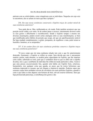 139
                        DA PLURALIDADE DAS EXISTÊNCIAS

patizam com as coletividades, como simpatizam com os indivíduos. Naquelas em cujo seio
se encontrem, eles se acham no meio que lhes é próprio.”

       216. Em suas novas existências conservará o Espírito traços do caráter moral de
suas existências anteriores?

       “Isso pode dar-se. Mas, melhorando-se, ele muda. Pode também acontecer que sua
posição social venha a ser outra. Se de senhor passa a escravo, inteiramente diversos serão
os seus gostos e dificilmente o reconheceríeis. Sendo o Espírito sempre o mesmo nas
diversas encarnações, podem existir certas analogias entre as suas manifestações, se bem
que modificadas pelos hábitos da posição que ocupe, até que um aperfeiçoamento notável
lhe haja mudado completamente o caráter, porquanto, de orgulhoso e mau, pode tornar-se
humilde e bondoso, se se arrependeu.”

       217. E do caráter físico de suas existências pretéritas conserva o Espírito traços
nas suas existências posteriores?

        “O novo corpo que ele toma nenhuma relação tem com o que foi anteriormente
destruído. Entretanto, o Espírito se reflete no corpo. Sem dúvida que este é unicamente
matéria, porém, nada obstante, se modela pelas capacidades do Espírito, que lhe imprime
certo cunho, sobretudo ao rosto, pelo que é verdadeiro dizer-se que os olhos são o espelho
da alma, isto é, que o semblante do indivíduo lhe reflete de modo particular a alma. Assim é
que uma pessoa excessivamente feia, quando nela habita um Espírito bom, criterioso,
humanitário, tem qualquer coisa que agrada, ao passo que há rostos belíssimos que
nenhuma impressão te causam, que até chegam a inspirar-te repulsão. Poderias supor que
somente corpos bem moldados servem de envoltório aos mais perfeitos Espíritos, quando o
certo é que todos os dias deparas com homens de bem, sob um exterior disforme. Sem que
haja pronunciada parecença, a semelhança dos gostos e das
 