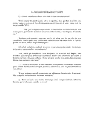141
                       DA PLURALIDADE DAS EXISTÊNCIAS

       b) - Grande conexão deve haver entre duas existências consecutivas?

        “Nem sempre tão grande quanto talvez o suponhas, dado que bem diferentes são,
muitas vezes, as posições do Espírito nas duas e que, no intervalo de uma e outra, pode ele
ter progredido.” (216)

               219. Qual a origem das faculdades extraordinárias dos indivíduos que, sem
estudo prévio, parecem ter a intuição de certos conhecimentos, o das línguas, do cálculo,
etc.?

       “Lembrança do passado; progresso anterior da alma, mas de que ela não tem
consciência. Donde queres que venham tais conhecimentos? O corpo muda, o Espírito,
porém, não muda, embora troque de roupagem.”

       220. Pode o Espírito, mudando de corpo, perder algumas faculdades intelectuais,
deixar de ter, por exemplo, o gosto das artes?

        “Sim, desde que conspurcou a sua inteligência ou a utilizou mal. Depois, uma
faculdade qualquer pode permanecer adormecida durante uma existência, por querer o
Espírito exercitar outra, que nenhuma relação tem com aquela. Essa, então, fica em estado
latente, para reaparecer mais tarde.”

        221. Dever-se-ão atribuir a uma lembrança retrospectiva o sentimento instintivo
que o homem, mesmo quando selvagem, possui da existência de Deus e o pressentimento da
vida futura?

       “É uma lembrança que ele conserva do que sabia como Espírito antes de encarnar.
Mas, o orgulho amiudadamente abafa esse sentimento.”

       a) - Serão devidas a essa mesma lembrança certas crenças relativas à Doutrina
Espírita, que se observam em todos os povos?
 