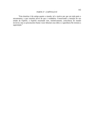 142
                               PARTE 2ª - CAPÍTULO IV

        “Esta doutrina é tão antiga quanto o mundo; tal o motivo por que em toda parte a
encontramos, o que constitui prova de que é verdadeira. Conservando a intuição do seu
estado de Espírito, o Espírito encarnado tem, instintivamente, consciência do mundo
invisível, mas os preconceitos bastas vezes falseiam essa idéia e a ignorância lhe mistura a
superstição.”
 