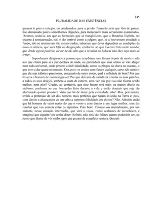 145
                         PLURALIDADE DAS EXISTÊNCIAS

querem ir para o colégio, ou condenados, para a prisão. Passarão pelo que têm de passar.
São demasiado pueris semelhantes objeções, para merecerem mais seriamente examinadas.
Diremos, todavia, aos que as formulam que se tranqüilizem, que a Doutrina Espírita, no
tocante à reencarnação, não é tão terrível como a julgam; que, se a houvessem estudado a
fundo, não se mostrariam tão aterrorizados; saberiam que deles dependem as condições da
nova existência, que será feliz ou desgraçada, conforme ao que tiverem feito neste mundo;
que desde agora poderão elevar-se tão alto que a recaída no lodaçal não lhes seja mais de
temer.
        Suponhamos dirigir-nos a pessoas que acreditam num futuro depois da morte e não
aos que criam para si a perspectiva do nada, ou pretendem que suas almas se vão afogar
num todo universal, onde perdem a individualidade, como os pingos da chuva no oceano, o
que vem a dar quase no mesmo. Ora, pois: se credes num futuro qualquer, certo não admitis
que ele seja idêntico para todos, porquanto de outro modo, qual a utilidade do bem? Por que
haveria o homem de constranger-se? Por que deixaria de satisfazer a todas as suas paixões,
a todos os seus desejos, embora a custa de outrem, uma vez que por isso não ficaria sendo
melhor, nem pior? Credes, ao contrário, que esse futuro será mais ou menos ditoso ou
inditoso, conforme ao que houverdes feito durante a vida e então desejais que seja tão
afortunado quanto possível, visto que há de durar pela eternidade, não? Mas, porventura,
teríeis a pretensão de ser dos homens mais perfeitos que hajam existido na Terra e, pois,
com direito a alcançardes de um salto a suprema felicidade dos eleitos? Não. Admitis então
que há homens de valor maior do que o vosso e com direito a um lugar melhor, sem daí
resultar que vos conteis entre os réprobos. Pois bem! Colocai-vos mentalmente, por um
instante, nessa situação intermédia, que será a vossa, como acabastes de reconhecer, e
imaginai que alguém vos venha dizer: Sofreis; não sois tão felizes quanto poderíeis ser, ao
passo que diante de vós estão seres que gozam de completa ventura. Quereis
 