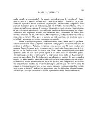 146
                               PARTE 2ª - CAPÍTULO V


mudar na deles a vossa posição? - Certamente, respondereis; que devemos fazer? - Quase
nada: recomeçar o trabalho mal executado e executá-lo melhor. - Hesitaríeis em aceitar,
ainda que a poder de muitas existências de provações? Façamos outra comparação mais
prosaica. Figuremos que a um homem que, sem ter deixado a miséria extrema, sofre, no
entanto, privações, por escassez de recursos, viessem dizer: Aqui está uma riqueza imensa
de que podes gozar; para isto só é necessário que trabalhes arduamente durante um minuto.
Fosse ele o mais preguiçoso da Terra, que sem hesitar diria: Trabalhemos um minuto, dois
minutos, uma hora, um dia, se for preciso. Que importa isso, desde que me leve a acabar os
meus dias na fartura? Ora, que é a duração da vida corpórea, em confronto com a
eternidade? Menos que um minuto, menos que um segundo.
       Temos visto algumas pessoas raciocinarem deste modo: Não é possível que Deus,
soberanamente bom como é, imponha ao homem a obrigação de recomeçar uma série de
misérias e tribulações. Acharão, porventura, essas pessoas que há mais bondade em
condenar Deus o homem a sofrer perpetuamente, por motivo de alguns momentos de erro,
do que em lhe facultar meios de reparar suas faltas? “Dois industriais contrataram dois
operários, cada um dois quais podia aspirar a se tornar sócio do respectivo patrão.
Aconteceu que esses dois operários certa vez empregaram muito mal o seu dia, merecendo
ambos ser despedidos. Um dos industriais, não obstante as súplicas do seu, o mandou
embora e o pobre operário, não tendo achado mais trabalho, acabou por morrer na miséria.
O outro disse ao seu: Perdeste um dia; deves-me por isso uma compensação. Executaste
mal o teu trabalho; ficaste a me dever uma reparação. Consinto que o recomeces. Trata de
executá-lo bem, que te conservarei ao meu serviço e poderás continuar aspirando à posição
superior que te prometi.” Será preciso perguntemos qual dos industriais foi mais humano?
Dar-se-á que Deus, que é a clemência mesma, seja mais inexorável do que um homem?
 