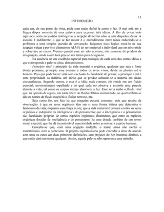 15
                                     INTRODUÇÃO

cada um, do seu ponto de vista, pode com razão defini-la como o faz. O mal está em a
língua dispor somente de uma palavra para exprimir três idéias. A fim de evitar todo
equívoco, seria necessário restringir-se a acepção do termo alma a uma daquelas idéias. A
escolha é indiferente; o que se faz mister é o entendimento entre todos reduzindo-se o
problema a uma simples questão de convenção. Julgamos mais lógico tomá-lo na sua
acepção vulgar e por isso chamamos ALMA ao ser imaterial e individual que em nós reside
e sobrevive ao corpo. Mesmo quando esse ser não existisse, não passasse de produto da
imaginação, ainda assim fora preciso um termo para designá-lo.
       Na ausência de um vocábulo especial para tradução de cada uma das outras idéias a
que corresponde a palavra alma, denominamos:
       Princípio vital o princípio da vida material e orgânica, qualquer que seja a fonte
donde promane, princípio esse comum a todos os seres vivos, desde as plantas até o
homem. Pois que pode haver vida com exclusão da faculdade de pensar, o princípio vital é
uma propriedade da matéria, um efeito que se produz achando-se a matéria em dadas
circunstâncias. Segundo outros, e esta é a idéia mais comum, ele reside em um fluido
especial, universalmente espalhado e do qual cada ser absorve e assimila uma parcela
durante a vida, tal como os corpos inertes absorvem a luz. Esse seria então o fluido vital
que, na opinião de alguns, em nada difere do fluido elétrico animalizado, ao qual também se
dão os nomes de fluido magnético, fluido nervoso, etc.
       Seja como for, um fato há que ninguém ousaria contestar, pois que resulta da
observação: é que os seres orgânicos têm em si uma forma íntima que determina o
fenômeno da vida, enquanto essa força existe; que a vida material é comum a todos os seres
orgânicos e independe da inteligência e do pensamento; que a inteligência e o pensamento
são faculdades próprias de certas espécies orgânicas; finalmente, que entre as espécies
orgânicas dotadas de inteligência e de pensamento há uma dotada também de um senso
moral especial, que lhe dá incontestável superioridade sobre as outras: a espécie humana.
       Concebe-se que, com uma acepção múltipla, o termo alma não exclui o
materialismo, nem o panteísmo. O próprio espiritualismo pode entender a alma de acordo
com uma ou outra das duas primeiras definições, sem prejuízo do Ser imaterial distinto, a
que então dará um nome qualquer. Assim, aquela palavra não representa uma opinião:
 