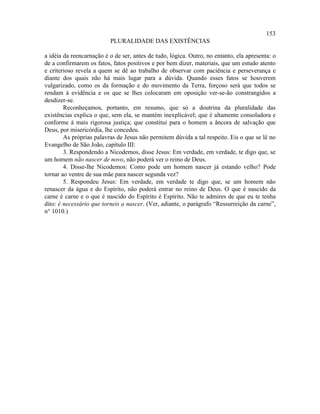 153
                          PLURALIDADE DAS EXISTÊNCIAS

a idéia da reencarnação é o de ser, antes de tudo, lógica. Outro, no entanto, ela apresenta: o
de a confirmarem os fatos, fatos positivos e por bem dizer, materiais, que um estudo atento
e criterioso revela a quem se dê ao trabalho de observar com paciência e perseverança e
diante dos quais não há mais lugar para a dúvida. Quando esses fatos se houverem
vulgarizado, como os da formação e do movimento da Terra, forçoso será que todos se
rendam à evidência e os que se lhes colocaram em oposição ver-se-ão constrangidos a
desdizer-se.
        Reconheçamos, portanto, em resumo, que só a doutrina da pluralidade das
existências explica o que, sem ela, se mantém inexplicável; que é altamente consoladora e
conforme à mais rigorosa justiça; que constitui para o homem a âncora de salvação que
Deus, por misericórdia, lhe concedeu.
        As próprias palavras de Jesus não permitem dúvida a tal respeito. Eis o que se lê no
Evangelho de São João, capítulo III:
        3. Respondendo a Nicodemos, disse Jesus: Em verdade, em verdade, te digo que, se
um homem não nascer de novo, não poderá ver o reino de Deus.
        4. Disse-lhe Nicodemos: Como pode um homem nascer já estando velho? Pode
tornar ao ventre de sua mãe para nascer segunda vez?
        5. Respondeu Jesus: Em verdade, em verdade te digo que, se um homem não
renascer da água e do Espírito, não poderá entrar no reino de Deus. O que é nascido da
carne é carne e o que é nascido do Espírito é Espírito. Não te admires de que eu te tenha
dito: é necessário que torneis a nascer. (Ver, adiante, o parágrafo “Ressurreição da carne”,
n° 1010.)
 