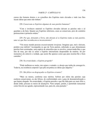 156
                                PARTE 2ª - CAPÍTULO VI

cursos dos homens doutos e os conselhos dos Espíritos mais elevados e tudo isso lhes
incute idéias que antes não tinham.”

       228. Conservam os Espíritos algumas de suas paixões humanas?

       “Com o invólucro material os Espíritos elevados deixam as paixões más e só
guardam a do bem. Quanto aos Espíritos inferiores, esses as conservam, pois do contrário
pertenceriam à primeira ordem.”

      229. Por que, deixando a Terra, não deixam aí os Espíritos todas as más paixões,
uma vez que lhes reconhecem os inconvenientes?

       “Vês nesse mundo pessoas excessivamente invejosas. Imaginas que, mal o deixam,
perdem esse defeito? Acompanha os que da Terra partem, sobretudo os que alimentaram
paixões bem acentuadas, uma espécie de atmosfera que os envolve, conservando-lhes o que
têm de mau, por não se achar o Espírito inteiramente desprendido da matéria. Só por
momentos ele entrevê a verdade, que assim lhe aparece como que para mostrar-lhe o bom
caminho.”

       230. Na erraticidade, o Espírito progride?

      “Pode melhorar-se muito, tais sejam a vontade e o desejo que tenha de consegui-lo.
Todavia, na existência corporal é que põe em prática as idéias que adquiriu.”

       231. São felizes ou desgraçados os Espíritos errantes?

       “Mais ou menos, conforme seus méritos. Sofrem por efeito das paixões cuja
essência conservaram, ou são felizes, de conformidade com o grau de desmaterialização a
que hajam chegado. Na erraticidade, o Espírito percebe o que lhe falta para ser mais feliz e,
desde então, procura os meios de alcançá-lo. Nem sempre, porém, é permitido reencarnar
como fora de seu agrado, representando isso, para ele, uma punição.”
 
