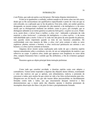 16
                                     INTRODUÇÃO

é um Proteu, que cada um ajeita a seu bel-prazer. Daí tantas disputas intermináveis.
        Evitar-se-ia igualmente a confusão, embora usando-se do termo alma nos três casos,
desde que se lhe acrescentasse um qualificativo especificando o ponto de vista em que se
está colocado, ou a aplicação que se faz da palavra. Esta teria, então, um caráter genérico,
designando, ao mesmo tempo, o princípio da vida material, o da inteligência e o do senso
moral, que se distinguiriam mediante um atributo, como os gases, por exemplo, que se
distinguem aditando-se ao termo genérico as palavras hidrogênio, oxigênio ou azoto. Poder-
se-ia, assim dizer, e talvez fosse o melhor, a alma vital - indicando o princípio da vida
material; a alma intelectual - o princípio da inteligência, e a alma espírita - o da nossa
individualidade após a morte. Como se vê, tudo isto não passa de uma questão de palavras,
mas questão muito importante quando se trata de nos fazermos entendidos. De
conformidade com essa maneira de falar, a alma vital seria comum a todos os seres
orgânicos: plantas, animais e homens; a alma intelectual pertenceria aos animais e aos
homens; e a alma espírita somente ao homem.
        Julgamos dever insistir nestas explicações pela razão de que a doutrina espírita
repousa naturalmente sobre a existência, em nós, de um ser independente da matéria e que
sobrevive ao corpo. A palavra alma, tendo que aparecer com freqüência no curso desta
obra, cumpria fixássemos bem o sentido que lhe atribuímos, a fim de evitarmos qualquer
engano.
        Passemos agora ao objeto principal desta instrução preliminar.

                                            III

       Como tudo que constitui novidade, a doutrina espírita conta com adeptos e
contraditores. Vamos tentar responder a algumas das objeções destes últimos, examinando
o valor dos motivos em que se apóiam, sem alimentarmos, todavia, a pretensão de
convencer a todos, pois muitos há que crêem ter sido a luz feita exclusivamente para eles.
Dirigimo-nos aos de boa-fé, aos que não trazem idéias preconcebidas ou decididamente
firmadas contra tudo e todos, aos que sinceramente desejam instruir-se e lhes
demonstraremos que a maior parte das objeções opostas à doutrina promanam de
incompleta observação dos fatos e de juízo leviano e precipitadamente formado.
 
