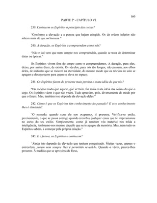 160
                               PARTE 2ª - CAPÍTULO VI

       239. Conhecem os Espíritos o princípio das coisas?

      “Conforme a elevação e a pureza que hajam atingido. Os de ordem inferior não
sabem mais do que os homens.”

       240. A duração, os Espíritos a compreendem como nós?

       “Não e daí vem que nem sempre nos compreendeis, quando se trata de determinar
datas ou épocas.”

        Os Espíritos vivem fora do tempo como o compreendemos. A duração, para eles,
deixa, por assim dizer, de existir. Os séculos, para nós tão longos, não passam, aos olhos
deles, de instantes que se movem na eternidade, do mesmo modo que os relevos do solo se
apagam e desaparecem para quem se eleva no espaço.

       241. Os Espíritos fazem do presente mais precisa e exata idéia do que nós?

       “Do mesmo modo que aquele, que vê bem, faz mais exata idéia das coisas do que o
cego. Os Espíritos vêem o que não vedes. Tudo apreciam, pois, diversamente do modo por
que o fazeis. Mas, também isso depende da elevação deles.”

        242. Como é que os Espíritos têm conhecimento do passado? E esse conhecimento
lhes é ilimitado?

        “O passado, quando com ele nos ocupamos, é presente. Verifica-se então,
precisamente, o que se passa contigo quando recordas qualquer coisa que te impressionou
no curso do teu exílio. Simplesmente, como já nenhum véu material nos tolda a
inteligência, lembramo-nos mesmo daquilo que se te apagou da memória. Mas, nem tudo os
Espíritos sabem, a começar pela própria criação.”

       243. E o futuro, os Espíritos o conhecem?

       “Ainda isto depende da elevação que tenham conquistado. Muitas vezes, apenas o
entrevêem, porém nem sempre lhes é permitido revelá-lo. Quando o vêem, parece-lhes
presente. À medida que se aproxima de Deus,
 