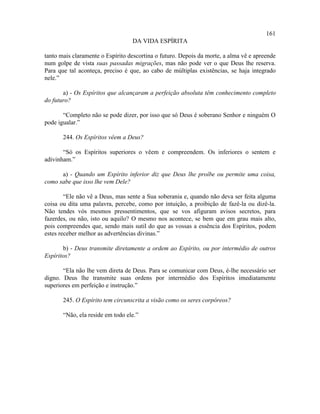 161
                                  DA VIDA ESPÍRITA

tanto mais claramente o Espírito descortina o futuro. Depois da morte, a alma vê e apreende
num golpe de vista suas passadas migrações, mas não pode ver o que Deus lhe reserva.
Para que tal aconteça, preciso é que, ao cabo de múltiplas existências, se haja integrado
nele.”

       a) - Os Espíritos que alcançaram a perfeição absoluta têm conhecimento completo
do futuro?

       “Completo não se pode dizer, por isso que só Deus é soberano Senhor e ninguém O
pode igualar.”

       244. Os Espíritos vêem a Deus?

       “Só os Espíritos superiores o vêem e compreendem. Os inferiores o sentem e
adivinham.”

      a) - Quando um Espírito inferior diz que Deus lhe proíbe ou permite uma coisa,
como sabe que isso lhe vem Dele?

        “Ele não vê a Deus, mas sente a Sua soberania e, quando não deva ser feita alguma
coisa ou dita uma palavra, percebe, como por intuição, a proibição de fazê-la ou dizê-la.
Não tendes vós mesmos pressentimentos, que se vos afiguram avisos secretos, para
fazerdes, ou não, isto ou aquilo? O mesmo nos acontece, se bem que em grau mais alto,
pois compreendes que, sendo mais sutil do que as vossas a essência dos Espíritos, podem
estes receber melhor as advertências divinas.”

       b) - Deus transmite diretamente a ordem ao Espírito, ou por intermédio de outros
Espíritos?

       “Ela não lhe vem direta de Deus. Para se comunicar com Deus, é-lhe necessário ser
digno. Deus lhe transmite suas ordens por intermédio dos Espíritos imediatamente
superiores em perfeição e instrução.”

       245. O Espírito tem circunscrita a visão como os seres corpóreos?

       “Não, ela reside em todo ele.”
 