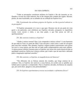 163
                                   DA VIDA ESPÍRITA

       “Todas as percepções constituem atributos do Espírito e lhe são inerentes ao ser.
Quando o reveste um corpo material, elas só lhe chegam pelo conduto dos órgãos. Deixam,
porém, de estar localizadas, em se achando ele na condição de Espírito livre.”

       250. Constituindo elas atributos próprios do Espírito, ser-lhe-á possível subtrair-se
às percepções?

       “O Espírito unicamente vê e ouve o que quer. Dizemos isto de um ponto de vista
geral e, em particular, com referência aos Espíritos elevados, porquanto os imperfeitos
muitas vezes ouvem e vêem, a seu mau grado, o que lhes possa ser útil ao
aperfeiçoamento.”

       251. São sensíveis à música os Espíritos?

       “Aludes à música terrena? Que é ela comparada à música celeste? A esta harmonia
de que nada na Terra vos pode dar idéia? Uma está para a outra como o canto do selvagem
para uma doce melodia. Não obstante, Espíritos vulgares podem experimentar certo prazer
em ouvir a vossa música, por lhes não ser dado ainda compreenderem outra mais sublime.
A música possui infinitos encantos para os Espíritos, por terem eles muito desenvolvidas as
qualidades sensitivas. Refiro-me à música celeste, que é tudo o que de mais belo e delicado
pode a imaginação espiritual conceber.”

       252. São sensíveis, os Espíritos, às magnificências da Natureza?

       “Tão diferentes são as belezas naturais dos mundos, que longe estamos de as
conhecer. Sim, os Espíritos são sensíveis a essas belezas, de acordo com as aptidões que
tenham para as apreciar e compreender. Para os Espíritos elevados, há belezas de conjunto
que, por assim dizer, apagam as das particularidades.”

       253. Os Espíritos experimentam as nossas necessidades e sofrimentos físicos?
 