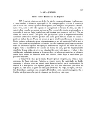 165
                                   DA VIDA ESPÍRITA

                        Ensaio teórico da sensação nos Espíritos

        257. O corpo é o instrumento da dor. Se não é a causa primária desta é, pelo menos,
a causa imediata. A alma tem a percepção da dor: essa percepção é o efeito. A lembrança
que da dor a alma conserva pode ser muito penosa, mas não pode ter ação física. De fato,
nem o frio, nem o calor são capazes de desorganizar os tecidos da alma, que não é
suscetível de congelar-se, nem de queimar-se. Não vemos todos os dias a recordação ou a
apreensão de um mal físico produzirem o efeito desse mal, como se real fora? Não as
vemos até causar a morte? Toda gente sabe que aqueles a quem se amputou um membro
costumam sentir dor no membro que lhes falta. Certo que aí não está a sede, ou, sequer, o
ponto de partida da dor. O que há, apenas, é que o cérebro guardou desta a impressão.
Lícito, portanto, será admitir-se que coisa análoga ocorra nos sofrimentos do Espírito após a
morte. Um estudo aprofundado do perispírito, que tão importante papel desempenha em
todos os fenômenos espíritas; nas aparições vaporosas ou tangíveis; no estado em que o
Espírito vem a encontrar-se por ocasião da morte; na idéia, que tão freqüentemente
manifesta, de que ainda está vivo; nas situações tão comoventes que nos revelam os dos
suicidas, dos supliciados, dos que se deixaram absorver pelos gozos materiais; e inúmeros
outros fatos, muita luz lançaram sobre esta questão, dando lugar a explicações que
passamos a resumir.
        O perispírito é o laço que à matéria do corpo prende o Espírito, que o tira do meio
ambiente, do fluido universal. Participa ao mesmo tempo da eletricidade, do fluido
magnético e, até certo ponto, da matéria inerte. Poder-se-ia dizer que é a quintessência da
matéria. É o princípio da vida orgânica, porém, não o da vida intelectual, que reside no
Espírito. É, além disso, o agente das sensações exteriores. No corpo, os órgãos, servindo-
lhes de condutos, localizam essas sensações. Destruído o corpo, elas se tornam gerais. Daí o
Espírito não dizer que sofre mais da cabeça do que dos pés, ou vice-versa.
 