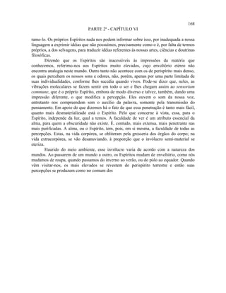 168
                                 PARTE 2ª - CAPÍTULO VI

ramo-lo. Os próprios Espíritos nada nos podem informar sobre isso, por inadequada a nossa
linguagem a exprimir idéias que não possuímos, precisamente como o é, por falta de termos
próprios, a dos selvagens, para traduzir idéias referentes às nossas artes, ciências e doutrinas
filosóficas.
         Dizendo que os Espíritos são inacessíveis às impressões da matéria que
conhecemos, referimo-nos aos Espíritos muito elevados, cujo envoltório etéreo não
encontra analogia neste mundo. Outro tanto não acontece com os de perispírito mais denso,
os quais percebem os nossos sons e odores, não, porém, apenas por uma parte limitada de
suas individualidades, conforme lhes sucedia quando vivos. Pode-se dizer que, neles, as
vibrações moleculares se fazem sentir em todo o ser e lhes chegam assim ao sensorium
commune, que é o próprio Espírito, embora de modo diverso e talvez, também, dando uma
impressão diferente, o que modifica a percepção. Eles ouvem o som da nossa voz,
entretanto nos compreendem sem o auxílio da palavra, somente pela transmissão do
pensamento. Em apoio do que dizemos há o fato de que essa penetração é tanto mais fácil,
quanto mais desmaterializado está o Espírito. Pelo que concerne à vista, essa, para o
Espírito, independe da luz, qual a temos. A faculdade de ver é um atributo essencial da
alma, para quem a obscuridade não existe. É, contudo, mais extensa, mais penetrante nas
mais purificadas. A alma, ou o Espírito, tem, pois, em si mesma, a faculdade de todas as
percepções. Estas, na vida corpórea, se obliteram pela grosseria dos órgãos do corpo; na
vida extracorpórea, se vão desanuviando, à proporção que o invólucro semi-material se
eteriza.
         Haurido do meio ambiente, esse invólucro varia de acordo com a natureza dos
mundos. Ao passarem de um mundo a outro, os Espíritos mudam de envoltório, como nós
mudamos de roupa, quando passamos do inverno ao verão, ou do pólo ao equador. Quando
vêm visitar-nos, os mais elevados se revestem do perispírito terrestre e então suas
percepções se produzem como no comum dos
 