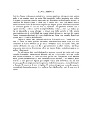 169
                                  DA VIDA ESPÍRITA

Espíritos. Todos, porém, assim os inferiores como os superiores, não ouvem, nem sentem,
senão o que queiram ouvir ou sentir. Não possuindo órgãos sensitivos, eles podem,
livremente, tornar ativas ou nulas suas percepções. Uma só coisa são obrigados a ouvir - os
conselhos dos Espíritos bons. A vista, essa é sempre ativa; mas, eles podem fazer-se
invisíveis uns aos outros. Conforme a categoria que ocupem, podem ocultar-se dos que lhes
são inferiores, porém não dos que lhes são superiores. Nos primeiros instantes que se
seguem à morte, a visão do Espírito é sempre turbada e confusa. Aclara-se, à medida que
ele se desprende, e pode alcançar a nitidez que tinha durante a vida terrena,
independentemente da possibilidade de penetrar através dos corpos que nos são opacos.
Quanto à sua extensão através do espaço indefinito, do futuro e do passado, depende do
grau de pureza e de elevação do Espírito.
        Objetarão, talvez: toda esta teoria nada tem de tranqüilizadora. Pensávamos que,
uma vez livres do nosso grosseiro envoltório, instrumento das nossas dores, não mais
sofreríamos e eis nos informais de que ainda sofreremos. Desta ou daquela forma, será
sempre sofrimento. Ah! sim, pode dar-se que continuemos a sofrer, e muito, e por longo
tempo, mas também que deixemos de sofrer, até mesmo desde o instante em que se nos
acabe a vida corporal.
        Os sofrimentos deste mundo independem, algumas vezes, de nós; muito mais vezes,
contudo, são devidos à nossa vontade. Remonte cada um à origem deles e verá que a maior
parte de tais sofrimentos são efeitos de causas que lhe teria sido possível evitar. Quantos
males, quantas enfermidades não deve o homem aos seus excessos, à sua ambição, numa
palavra: às suas paixões? Aquele que sempre vivesse com sobriedade, que de nada
abusasse, que fosse sempre simples nos gostos e modesto nos desejos, a muitas tribulações
se forraria. O mesmo se dá com o Espírito. Os sofrimentos por que passa são sempre a
conseqüência da maneira por que viveu na Terra. Certo já não sofrerá mais de gota, nem de
reuma-
 