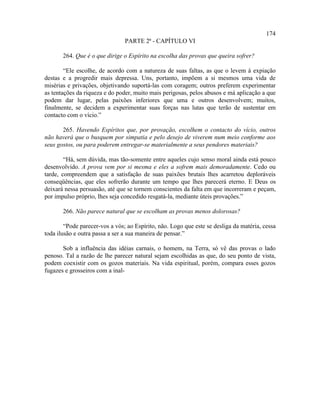 174
                                PARTE 2ª - CAPÍTULO VI

       264. Que é o que dirige o Espírito na escolha das provas que queira sofrer?

        “Ele escolhe, de acordo com a natureza de suas faltas, as que o levem à expiação
destas e a progredir mais depressa. Uns, portanto, impõem a si mesmos uma vida de
misérias e privações, objetivando suportá-las com coragem; outros preferem experimentar
as tentações da riqueza e do poder, muito mais perigosas, pelos abusos e má aplicação a que
podem dar lugar, pelas paixões inferiores que uma e outros desenvolvem; muitos,
finalmente, se decidem a experimentar suas forças nas lutas que terão de sustentar em
contacto com o vício.”

       265. Havendo Espíritos que, por provação, escolhem o contacto do vício, outros
não haverá que o busquem por simpatia e pelo desejo de viverem num meio conforme aos
seus gostos, ou para poderem entregar-se materialmente a seus pendores materiais?

        “Há, sem dúvida, mas tão-somente entre aqueles cujo senso moral ainda está pouco
desenvolvido. A prova vem por si mesma e eles a sofrem mais demoradamente. Cedo ou
tarde, compreendem que a satisfação de suas paixões brutais lhes acarretou deploráveis
conseqüências, que eles sofrerão durante um tempo que lhes parecerá eterno. E Deus os
deixará nessa persuasão, até que se tornem conscientes da falta em que incorreram e peçam,
por impulso próprio, lhes seja concedido resgatá-la, mediante úteis provações.”

       266. Não parece natural que se escolham as provas menos dolorosas?

        “Pode parecer-vos a vós; ao Espírito, não. Logo que este se desliga da matéria, cessa
toda ilusão e outra passa a ser a sua maneira de pensar.”

       Sob a influência das idéias carnais, o homem, na Terra, só vê das provas o lado
penoso. Tal a razão de lhe parecer natural sejam escolhidas as que, do seu ponto de vista,
podem coexistir com os gozos materiais. Na vida espiritual, porém, compara esses gozos
fugazes e grosseiros com a inal-
 