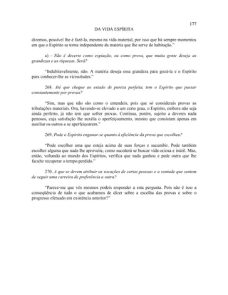 177
                                  DA VIDA ESPÍRITA

dizemos, possível lhe é fazê-la, mesmo na vida material, por isso que há sempre momentos
em que o Espírito se torna independente da matéria que lhe serve de habitação.”

      a) - Não é decerto como expiação, ou como prova, que muita gente deseja as
grandezas e as riquezas. Será?

       “Indubitavelmente, não. A matéria deseja essa grandeza para gozá-la e o Espírito
para conhecer-lhe as vicissitudes.”

       268. Até que chegue ao estado de pureza perfeita, tem o Espírito que passar
constantemente por provas?

        “Sim, mas que não são como o entendeis, pois que só considerais provas as
tribulações materiais. Ora, havendo-se elevado a um certo grau, o Espírito, embora não seja
ainda perfeito, já não tem que sofrer provas. Continua, porém, sujeito a deveres nada
penosos, cuja satisfação lhe auxilia o aperfeiçoamento, mesmo que consistam apenas em
auxiliar os outros a se aperfeiçoarem.”

       269. Pode o Espírito enganar-se quanto à eficiência da prova que escolheu?

        “Pode escolher uma que esteja acima de suas forças e sucumbir. Pode também
escolher alguma que nada lhe aproveite, como sucederá se buscar vida ociosa e inútil. Mas,
então, voltando ao mundo dos Espíritos, verifica que nada ganhou e pede outra que lhe
faculte recuperar o tempo perdido.”

       270. A que se devem atribuir as vocações de certas pessoas e a vontade que sentem
de seguir uma carreira de preferência a outra?

       “Parece-me que vós mesmos podeis responder a esta pergunta. Pois não é isso a
conseqüência de tudo o que acabamos de dizer sobre a escolha das provas e sobre o
progresso efetuado em existência anterior?”
 