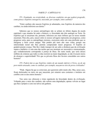 178
                               PARTE 2ª - CAPÍTULO VI

      271. Estudando, na erraticidade, as diversas condições em que poderá progredir,
como pensa o Espírito conseguí-lo, nascendo, por exemplo, entre canibais?

       “Entre canibais não nascem Espíritos já adiantados, mas Espíritos da natureza dos
canibais, ou ainda inferiores aos destes.”

        Sabemos que os nossos antropólogos não se acham no último degrau da escala
espiritual e que mundos há onde a bruteza e a ferocidade não têm analogia na Terra. Os
Espíritos que aí encarnam são, portanto, inferiores aos mais ínfimos que no nosso mundo
encarnam. Para eles, pois, nascer entre os nossos selvagens representa um progresso, como
progresso seria, para os antropófagos terrenos, exercerem entre nós uma profissão que os
obrigasse a fazer correr sangue. Não podem pôr mais alto suas vistas, porque sua
inferioridade moral não lhes permite compreender maior progresso. O Espírito só
gradativamente avança. Não lhe é dado transpor de um salto a distância que da civilização
separa a barbárie e é esta uma das razões que nos mostram ser necessária a reeencarnação,
que verdadeiramente corresponde à justiça de Deus. De outro modo, que seria desses
milhões de criaturas que todos os dias morrem na maior degradação, se não tivessem meios
de alcançar a superioridade? Por que os privaria Deus dos favores concedidos aos outros
homens?

      272. Poderá dar-se que Espíritos vindos de um mundo inferior à Terra, ou de um
povo muito atrasado, como os canibais, por exemplo, nasçam no seio de povos civilizados?

        “Pode. Alguns há que se extraviam, por quererem subir muito alto. Mas, nesse caso,
ficam deslocados no meio em que nasceram, por estarem seus costumes e instintos em
conflito com os dos outros homens.”

       Tais seres nos oferecem o triste espetáculo da ferocidade dentro da civilização.
Voltando para o meio dos canibais, não sofrem uma degradação; apenas volvem ao lugar
que lhes é próprio e com isso talvez até ganhem.
 