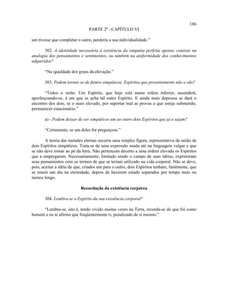 186
                                PARTE 2ª - CAPÍTULO VI

um tivesse que completar o outro, perderia a sua individualidade.”

       302. A identidade necessária à existência da simpatia perfeita apenas consiste na
analogia dos pensamentos e sentimentos, ou também na uniformidade dos conhecimentos
adquiridos?

       “Na igualdade dos graus da elevação.”

       303. Podem tornar-se de futuro simpáticos, Espíritos que presentemente não o são?

       “Todos o serão. Um Espírito, que hoje está numa esfera inferior, ascenderá,
aperfeiçoando-se, à em que se acha tal outro Espírito. E ainda mais depressa se dará o
encontro dos dois, se o mais elevado, por suportar mal as provas a que esteja submetido,
permanecer estacionário.”

       a) - Podem deixar de ser simpáticos um ao outro dois Espíritos que já o sejam?

       “Certamente, se um deles for preguiçoso.”

        A teoria das metades eternas encerra uma simples figura, representativa da união de
dois Espíritos simpáticos. Trata-se de uma expressão usada até na linguagem vulgar e que
se não deve tomar ao pé da letra. Não pertencem decerto a uma ordem elevada os Espíritos
que a empregaram. Necessariamente, limitado sendo o campo de suas idéias, exprimiram
seus pensamentos com os termos de que se teriam utilizado na vida corporal. Não se deve,
pois, aceitar a idéia de que, criados um para o outro, dois Espíritos tenham, fatalmente, que
se reunir um dia na eternidade, depois de haverem estado separados por tempo mais ou
menos longo.

                           Recordação da existência corpórea

       304. Lembra-se o Espírito da sua existência corporal?

     “Lembra-se, isto é, tendo vivido muitas vezes na Terra, recorda-se do que foi como
homem e eu te afirmo que freqüentemente ri, penalizado de si mesmo.”
 