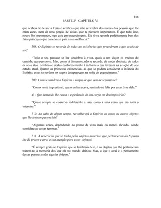 188
                               PARTE 2ª - CAPÍTULO VI

que acabou de deixar a Terra e verificas que não se lembra dos nomes das pessoas que lhe
eram caras, nem de uma porção de coisas que te parecem importantes. É que tudo isso,
pouco lhe importando, logo caiu em esquecimento. Ele só se recorda perfeitamente bem dos
fatos principais que concorrem para a sua melhoria.”

       308. O Espírito se recorda de todas as existências que precederam a que acaba de
ter?

        “Todo o seu passado se lhe desdobra à vista, quais a um viajor os trechos do
caminho que percorreu. Mas, como já dissemos, não se recorda, de modo absoluto, de todos
os seus atos. Lembra-se destes conformemente à influência que tiveram na criação do seu
estado atual. Quanto às primeiras existências, as que se podem considerar a infância do
Espírito, essas se perdem no vago e desaparecem na noite do esquecimento.”

       309. Como considera o Espírito o corpo de que vem de separar-se?

       “Como veste imprestável, que o embaraçava, sentindo-se feliz por estar livre dela.”

       a) - Que sensação lhe causa o espetáculo do seu corpo em decomposição?

        “Quase sempre se conserva indiferente a isso, como a uma coisa que em nada o
interessa.”

       310. Ao cabo de algum tempo, reconhecerá o Espírito os ossos ou outros objetos
que lhe tenham pertencido?

       “Algumas vezes, dependendo do ponto de vista mais ou menos elevado, donde
considere as coisas terrenas.”

       311. A veneração que se tenha pelos objetos materiais que pertenceram ao Espírito
lhe dá prazer e atrai a sua atenção para esses objetos?

        “É sempre grato ao Espírito que se lembrem dele, e os objetos que lhe pertenceram
trazem-no à memória dos que ele no mundo deixou. Mas, o que o atrai é o pensamento
destas pessoas e não aqueles objetos.”
 