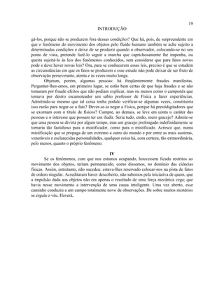 19
                                      INTRODUÇÃO

gá-los, porque não se produzem fora dessas condições? Que há, pois, de surpreendente em
que o fenômeno do movimento dos objetos pelo fluido humano também se ache sujeito a
determinadas condições e deixe de se produzir quando o observador, colocando-se no seu
ponto de vista, pretende fazê-lo seguir a marcha que caprichosamente lhe imponha, ou
queira sujeitá-lo às leis dos fenômenos conhecidos, sem considerar que para fatos novos
pode e deve haver novas leis? Ora, para se conhecerem essas leis, preciso é que se estudem
as circunstâncias em que os fatos se produzem e esse estudo não pode deixar de ser fruto de
observação perseverante, atenta e às vezes muito longa.
        Objetam, porém, algumas pessoas: há freqüentemente fraudes manifestas.
Perguntar-lhes-emos, em primeiro lugar, se estão bem certas de que haja fraudes e se não
tomaram por fraude efeitos que não podiam explicar, mas ou menos como o camponês que
tomava por destro escamoteador um sábio professor de Física a fazer experiências.
Admitindo-se mesmo que tal coisa tenha podido verificar-se algumas vezes, constituiria
isso razão para negar-se o fato? Dever-se-ia negar a Física, porque há prestidigitadores que
se exornam com o título de físicos? Cumpre, ao demais, se leve em conta o caráter das
pessoas e o interesse que possam ter em iludir. Seria tudo, então, mero gracejo? Admite-se
que uma pessoa se divirta por algum tempo, mas um gracejo prolongado indefinidamente se
tornaria tão fastidioso para o mistificador, como para o mistificado. Acresce que, numa
mistificação que se propaga de um extremo a outro do mundo e por entre as mais austeras,
veneráveis e esclarecidas personalidades, qualquer coisa há, com certeza, tão extraordinária,
pelo menos, quanto o próprio fenômeno.

                                             IV
         Se os fenômenos, com que nos estamos ocupando, houvessem ficado restritos ao
movimento dos objetos, teriam permanecido, como dissemos, no domínio das ciências
físicas. Assim, entretanto, não sucedeu: estava-lhes reservado colocar-nos na pista de fatos
de ordem singular. Acreditaram haver descoberto, não sabemos pela iniciativa de quem, que
a impulsão dada aos objetos não era apenas o resultado de uma força mecânica cega; que
havia nesse movimento a intervenção de uma causa inteligente. Uma vez aberto, esse
caminho conduziu a um campo totalmente novo de observações. De sobre muitos mistérios
se erguia o véu. Haverá,
 