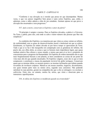 190
                               PARTE 2ª - CAPÍTULO VI

       “Conforme à sua elevação ou à missão que possa ter que desempenhar. Muitas
vezes, o que vos parece magnífico bem pouco é para certos Espíritos, que, então, o
admiram, como o sábio admira a obra de um estudante. Atentam apenas no que prove a
elevação dos encarnados e seus progressos.”

       317. Após a morte, conservam os Espíritos o amor da pátria?

       “O princípio é sempre o mesmo. Para os Espíritos elevados, a pátria é o Universo.
Na Terra, a pátria, para eles, está onde se ache o maior número das pessoas que lhes são
simpáticas.”

        As condições dos Espíritos e as maneiras por que vêem as coisas variam ao infinito,
de conformidade com os graus de desenvolvimento moral e intelectual em que se achem.
Geralmente, os Espíritos de ordem elevada só por breve tempo se aproximam da Terra.
Tudo o que aí se faz é tão mesquinho em comparação com as grandezas do infinito, tão
pueris são, aos olhos deles, as coisas a que os homens mais importância ligam, que quase
nenhum atrativo lhes oferece o nosso mundo, a menos que para aí os leve o propósito de
concorrerem para o progresso da Humanidade. Os Espíritos de ordem intermédia são os que
mais freqüentemente baixam a este planeta, se bem considerem as coisas de um ponto de
vista mais alto do que quando encarnados. Os Espíritos vulgares, esses são os que aí mais
comprazem e constituem a massa da população invisível do globo terráqueo. Conservam
quase que as mesmas idéias, os mesmos gostos e as mesmas inclinações que tinham quando
revestidos do invólucro corpóreo. Metem-se em nossas reuniões, negócios, divertimentos,
nos quais tomam parte mais ou menos ativa, segundo seus caracteres. Não podendo
satisfazer às suas paixões, gozam na companhia dos que a eles se entregam e os excitam a
cultivá-las. Entre eles, no entanto, muitos há, sérios, que vêem e observam para se
instruírem e aperfeiçoarem.

       318. As idéias dos Espíritos se modificam quando na erraticidade?
 