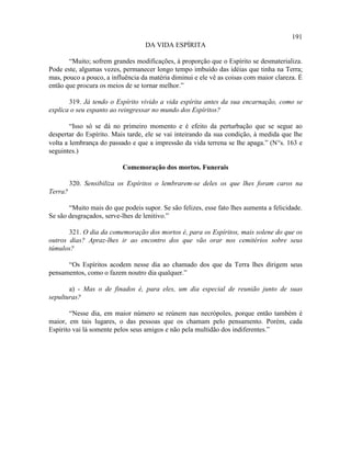 191
                                   DA VIDA ESPÍRITA

       “Muito; sofrem grandes modificações, à proporção que o Espírito se desmaterializa.
Pode este, algumas vezes, permanecer longo tempo imbuído das idéias que tinha na Terra;
mas, pouco a pouco, a influência da matéria diminui e ele vê as coisas com maior clareza. É
então que procura os meios de se tornar melhor.”

       319. Já tendo o Espírito vivido a vida espírita antes da sua encarnação, como se
explica o seu espanto ao reingressar no mundo dos Espíritos?

        “Isso só se dá no primeiro momento e é efeito da perturbação que se segue ao
despertar do Espírito. Mais tarde, ele se vai inteirando da sua condição, à medida que lhe
volta a lembrança do passado e que a impressão da vida terrena se lhe apaga.” (N°s. 163 e
seguintes.)

                          Comemoração dos mortos. Funerais

         320. Sensibiliza os Espíritos o lembrarem-se deles os que lhes foram caros na
Terra?

       “Muito mais do que podeis supor. Se são felizes, esse fato lhes aumenta a felicidade.
Se são desgraçados, serve-lhes de lenitivo.”

       321. O dia da comemoração dos mortos é, para os Espíritos, mais solene do que os
outros dias? Apraz-lhes ir ao encontro dos que vão orar nos cemitérios sobre seus
túmulos?

      “Os Espíritos acodem nesse dia ao chamado dos que da Terra lhes dirigem seus
pensamentos, como o fazem noutro dia qualquer.”

       a) - Mas o de finados é, para eles, um dia especial de reunião junto de suas
sepulturas?

        “Nesse dia, em maior número se reúnem nas necrópoles, porque então também é
maior, em tais lugares, o das pessoas que os chamam pelo pensamento. Porém, cada
Espírito vai lá somente pelos seus amigos e não pela multidão dos indiferentes.”
 