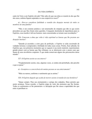 193
                                  DA VIDA ESPÍRITA

canto da Terra a um Espírito elevado? Não sabe ele que sua alma se reunirá às dos que lhe
são caros, embora fiquem separados os seus respectivos ossos?”

     a) - Deve-se considerar futilidade a reunião dos despojos mortais de todos os
membros de uma família?

        “Não; é um costume piedoso e um testemunho de simpatia que dão os que assim
procedem aos que lhes foram entes queridos. Conquanto destituída de importância para os
Espíritos, essa reunião é útil aos homens: mais concentradas se tornam suas recordações.”

       326. Comovem a alma que volta à vida espiritual as honras que lhe prestem aos
despojos mortais?

        “Quando já ascendeu a certo grau de perfeição, o Espírito se acha escoimado de
vaidades terrenas e compreende a futilidade de todas essas coisas. Porém, ficai sabendo, há
Espíritos que, nos primeiros momentos que se seguem à sua morte material, experimentam
grande prazer com as honras que lhes tributam, ou se aborrecem com o pouco caso que
façam de seus envoltórios corporais. É que ainda conservam alguns dos preconceitos desse
mundo.”

       327. O Espírito assiste ao seu enterro?

       “Freqüentemente assiste, mas, algumas vezes, se ainda está perturbado, não percebe
o que se passa.”

       a) - Lisonjeia-o a concorrência de muitas pessoas ao seu enterramento?

       “Mais ou menos, conforme o sentimento que as anima.”

       328. O Espírito daquele que acaba de morrer assiste à reunião de seus herdeiros?

        “Quase sempre. Para seu ensinamento e castigo dos culpados, Deus permite que
assim aconteça. Nessa ocasião, o Espírito julga do valor dos protestos que lhe faziam.
Todos os sentimentos se lhe patenteiam e a decepção que lhe causa a rapacidade dos que
entre si partilham os
 