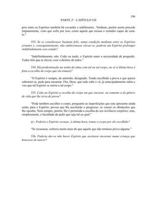 196
                               PARTE 2ª - CAPÍTULO VII

pois entre os Espíritos também há covardes e indiferentes.. Nenhum, porém assim procede
impunemente, visto que sofre por isso, como aquele que recusa o remédio capaz de curá-
lo.”

        333. Se se considerasse bastante feliz, numa condição mediana entre os Espíritos
errantes e, conseguintemente, não ambicionasse elevar-se, poderia um Espírito prolongar
indefinidamente esse estado?

       “Indefinidamente, não. Cedo ou tarde, o Espírito sente a necessidade de progredir.
Todos têm que se elevar; esse o destino de todos.”

        334. Há predestinação na união da alma com tal ou tal corpo, ou só à última hora é
feita a escolha do corpo que ela tomará?

       “O Espírito é sempre, de antemão, designado. Tendo escolhido a prova a que queira
submeter-se, pede para encarnar. Ora, Deus, que tudo sabe e vê, já antecipadamente sabia e
vira que tal Espírito se uniria a tal corpo.”

       335. Cabe ao Espírito a escolha do corpo em que encarne, ou somente a do gênero
de vida que lhe sirva de prova?

        “Pode também escolher o corpo, porquanto as imperfeições que este apresente ainda
serão, para o Espírito, provas que lhe auxiliarão o progresso, se vencer os obstáculos que
lhe oponha. Nem sempre, porém, lhe é permitida a escolha do seu invólucro corpóreo; mas,
simplesmente, a faculdade de pedir que seja tal ou qual.”

       a) - Poderia o Espírito recusar, à última hora, tomar o corpo por ele escolhido?

       “Se recusasse, sofreria muito mais do que aquele que não tentasse prova alguma.”

      336. Poderia dar-se não haver Espírito que aceitasse encarnar numa criança que
houvesse de nascer?
 