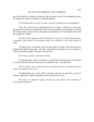 201
                    DA VOLTA DO ESPÍRITO À VIDA CORPORAL

de ter consciência na condição, de homem, logo que entra na vida. Essa lembrança, porém,
lhe volta pouco a pouco ao retornar ao estado de Espírito.”

       352. Imediatamente ao nascer recobra o Espírito a plenitude das suas faculdades?

        “Não, elas se desenvolvem gradualmente com os órgãos. O Espírito se acha numa
existência nova; preciso é que aprenda a servir-se dos instrumentos de que dispõe. As idéias
lhe voltam pouco a pouco, como a uma pessoa que desperta e se vê em situação diversa da
que ocupava na véspera.”

      353. Não sendo completa a união do Espírito ao corpo, não estando definitivamente
consumada, senão depois do nascimento, poder-se-á considerar o feto como dotado de
alma?

       “O Espírito que o vai animar existe, de certo modo, fora dele. O feto não tem pois,
propriamente falando, uma alma, visto que a encarnação está apenas em via de operar-se.
Acha-se, entretanto, ligado à alma que virá a possuir.”

       354. Como se explica a vida intra-uterina?

        “É a da planta que vegeta. A criança vive vida animal. O homem tem a vida vegetal
e a vida animal que, pelo seu nascimento, se completam com a vida espiritual.”

        355. Há, de fato, como o indica a Ciência, crianças que já no seio materno não são
vitais? Com que fim ocorre isso?

       “Freqüentemente isso se dá e Deus o permite como prova, quer para os pais do
nascituro, quer para o Espírito designado a tomar lugar entre os vivos.”

      356. Entre os natimortos alguns haverá que não tenham sido destinados à
encarnação de Espíritos?
 