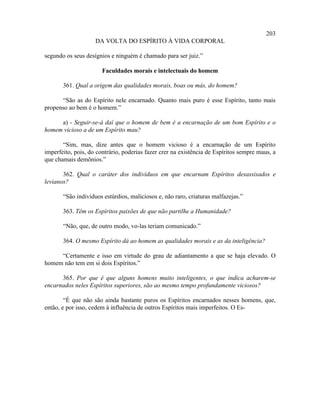 203
                    DA VOLTA DO ESPÍRITO À VIDA CORPORAL

segundo os seus desígnios e ninguém é chamado para ser juiz.”

                       Faculdades morais e intelectuais do homem

       361. Qual a origem das qualidades morais, boas ou más, do homem?

      “São as do Espírito nele encarnado. Quanto mais puro é esse Espírito, tanto mais
propenso ao bem é o homem.”

     a) - Seguir-se-á daí que o homem de bem é a encarnação de um bom Espírito e o
homem vicioso a de um Espírito mau?

       “Sim, mas, dize antes que o homem vicioso é a encarnação de um Espírito
imperfeito, pois, do contrário, poderias fazer crer na existência de Espíritos sempre maus, a
que chamais demônios.”

       362. Qual o caráter dos indivíduos em que encarnam Espíritos desassisados e
levianos?

       “São indivíduos estúrdios, maliciosos e, não raro, criaturas malfazejas.”

       363. Têm os Espíritos paixões de que não partilhe a Humanidade?

       “Não, que, de outro modo, vo-las teriam comunicado.”

       364. O mesmo Espírito dá ao homem as qualidades morais e as da inteligência?

     “Certamente e isso em virtude do grau de adiantamento a que se haja elevado. O
homem não tem em si dois Espíritos.”

      365. Por que é que alguns homens muito inteligentes, o que indica acharem-se
encarnados neles Espíritos superiores, são ao mesmo tempo profundamente viciosos?

        “É que não são ainda bastante puros os Espíritos encarnados nesses homens, que,
então, e por isso, cedem à influência de outros Espíritos mais imperfeitos. O Es-
 