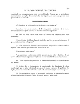 205
                   DA VOLTA DO ESPÍRITO À VIDA CORPORAL

vidualidade e, conseguintemente, sem responsabilidade. Acresce que o contradizem
numerosíssimos exemplos de manifestações de Espíritos, em que estes provam suas
personalidades e identidade.

                                Influência do organismo

       367. Unindo-se ao corpo, o Espírito se identifica com a matéria?

      “A matéria é apenas o envoltório do Espírito, como o vestuário o é do corpo.
Unindo-se a este, o Espírito conserva os atributos da natureza espiritual.”

       368. Após sua união com o corpo, exerce o Espírito, com liberdade plena, suas
faculdades?

       “O exercício das faculdades depende dos órgãos que lhes servem de instrumento. A
grosseria da matéria as enfraquece.”

       a) - Assim, o invólucro material é obstáculo à livre manifestação das faculdades do
Espírito, como um vidro opaco o é à livre irradiação da luz?

       “É, como vidro muito opaco.”

       Pode-se comparar a ação que a matéria grosseira exerce sobre o Espírito à de um
charco lodoso sobre um corpo nele mergulhado, ao qual tira a liberdade dos movimentos.

       369. O livre exercício das faculdades da alma está subordinado ao desenvolvimento
dos órgãos?

       “Os órgãos são os instrumentos da manifestação das faculdades da alma,
manifestação que se acha subordinada ao desenvolvimento e ao grau de perfeição dos
órgãos, como a excelência de um trabalho o está à da ferramenta própria à sua execução.”

      370. Da influência dos órgãos se pode inferir a existência de uma relação entre o
desenvolvimento dos do cérebro e o das faculdades morais e intelectuais?
 