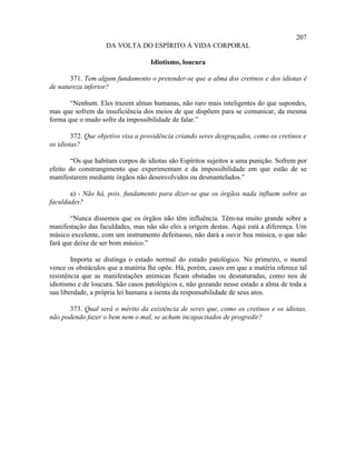 207
                   DA VOLTA DO ESPÍRITO À VIDA CORPORAL

                                   Idiotismo, loucura

       371. Tem algum fundamento o pretender-se que a alma dos cretinos e dos idiotas é
de natureza inferior?

       “Nenhum. Eles trazem almas humanas, não raro mais inteligentes do que supondes,
mas que sofrem da insuficiência dos meios de que dispõem para se comunicar, da mesma
forma que o mudo sofre da impossibilidade de falar.”

        372. Que objetivo visa a providência criando seres desgraçados, como os cretinos e
os idiotas?

       “Os que habitam corpos de idiotas são Espíritos sujeitos a uma punição. Sofrem por
efeito do constrangimento que experimentam e da impossibilidade em que estão de se
manifestarem mediante órgãos não desenvolvidos ou desmantelados.”

       a) - Não há, pois, fundamento para dizer-se que os órgãos nada influem sobre as
faculdades?

       “Nunca dissemos que os órgãos não têm influência. Têm-na muito grande sobre a
manifestação das faculdades, mas não são eles a origem destas. Aqui está a diferença. Um
músico excelente, com um instrumento defeituoso, não dará a ouvir boa música, o que não
fará que deixe de ser bom músico.”

        Importa se distinga o estado normal do estado patológico. No primeiro, o moral
vence os obstáculos que a matéria lhe opõe. Há, porém, casos em que a matéria oferece tal
resistência que as manifestações anímicas ficam obstadas ou desnaturadas, como nos de
idiotismo e de loucura. São casos patológicos e, não gozando nesse estado a alma de toda a
sua liberdade, a própria lei humana a isenta da responsabilidade de seus atos.

      373. Qual será o mérito da existência de seres que, como os cretinos e os idiotas,
não podendo fazer o bem nem o mal, se acham incapacitados de progredir?
 