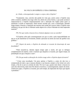 209
                    DA VOLTA DO ESPÍRITO À VIDA CORPORAL

       a) - Então, o desorganizado é sempre o corpo e não o Espírito?

       “Exatamente; mas, convém não perder de vista que, assim como o Espírito atua
sobre a matéria, também esta reage sobre ele, dentro de certos limites, e que pode acontecer
impressionar-se o Espírito temporariamente com a alteração dos órgãos pelos quais se
manifesta e recebe as impressões. Pode mesmo suceder que, com a continuação, durando
longo tempo a loucura, a repetição dos mesmos atos acabe por exercer sobre o Espírito uma
influência, de que ele não se libertará senão depois de se haver libertado de toda impressão
material.”

       376. Por que razão a loucura leva o homem algumas vezes ao suicídio?

       “O Espírito sofre pelo constrangimento em que se acha e pela impossibilidade em
que se vê de manifestar-se livremente, donde o procurar na morte um meio de quebrar seus
grilhões.”

       377. Depois da morte, o Espírito do alienado se ressente do desarranjo de suas
faculdades?

       “Pode ressentir-se, durante algum tempo após a morte, até que se desligue
completamente da matéria, como o homem que desperta se ressente, por algum tempo, da
perturbação em que o lançara o sono”.

       378. De que modo a alteração do cérebro reage sobre o Espírito depois da morte?

       “ Como uma recordação. Um peso oprime o Espírito e, como ele não teve a
compreensão de tudo o que se passou durante a sua loucura, sempre se faz mister um certo
tempo, a fim de se por ao corrente de tudo. Por isso é que, quanto mais durar a loucura no
curso da vida terrena, tanto mais lhe durará a incerteza, o constrangimento, depois da morte.
Liberto do corpo, o Espírito se ressente, por certo tempo, da impressão dos laços que àquele
o prendiam.”
 