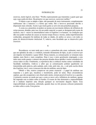 21
                                      INTRODUÇÃO

escreveu, muito legível, esta frase: “Proíbo expressamente que transmitas a quem quer que
seja o que acabo de dizer. Da primeira vez que escrever, escreverei melhor.”
        O objeto a que se adapta o lápis, não passando de mero instrumento, completamente
indiferentes são a natureza e a forma que tenha. Daí o haver-se procurado dar-lhe a
disposição mais cômoda. Assim é que muita gente se serve de uma prancheta pequena.
        A cesta ou a prancheta só podem ser postas em movimento debaixo da influência de
certas pessoas, dotadas, para isso, de um poder especial, as quais se designam pelo nome de
médiuns, isto é - meios ou intermediários entre os Espíritos e os homens. As condições que
dão esse poder resultam de causas ao mesmo tempo físicas e morais, ainda imperfeitamente
conhecidas, porquanto há médiuns de todas as idades, de ambos os sexos e em todos os
graus de desenvolvimento intelectual. É, todavia, uma faculdade que se desenvolve pelo
exercício.

                                              V

        Reconheceu -se mais tarde que a cesta e a prancheta não eram, realmente, mais do
que um apêndice da mão; e o médium, tomando diretamente do lápis, se pôs a escrever por
um impulso involuntário e quase febril. Dessa maneira, as comunicações se tornaram mais
rápidas, mais fáceis e mais completas. Hoje é esse o meio geralmente empregado e com
tanto mais razão quanto o número das pessoas dotadas dessa aptidão é muito considerável e
cresce todos os dias. Finalmente, a experiência deu a conhecer muitas outras variedades da
faculdade mediadora, vindo-se a saber que as comunicações podiam igualmente ser
transmitidas pela palavra, pela audição, pela visão, pelo tato, etc., e até pela escrita direta
dos Espíritos, isto é, sem o concurso da mão do médium, nem do lápis.
        Obtido o fato, restava comprovar um ponto essencial - o papel do médium nas
respostas e a parte que, mecânica e moralmente, pode ter nelas. Duas circunstâncias
capitais, que não escapariam a um observador atento, tornam possível resolver-se a questão.
A primeira consiste no modo por que a cesta se move sob a influência do médium, apenas
lhe impondo este os dedos sobre os bordos. O exame do fato demonstra a impossibilidade
de o médium imprimir uma direção qualquer ao movimento daquele objeto. Essa
impossibilidade se patenteia, sobretudo, quando duas ou três pessoas colocam juntamente
as mãos sobre a cesta. Fora preciso
 