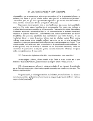 217
                    DA VOLTA DO ESPÍRITO À VIDA CORPORAL

tui pesadelo, é que as vidas desgraçadas se apresentam à memória. Nos mundos inferiores, a
lembrança de todas as que se tenham sofrido não agravaria as infelicidades presentes?
Concluamos, pois, daí que tudo o que Deus fez é perfeito e que não nos toca criticar-Lhe as
obras, nem Lhe ensinar como deveria ter regulado o Universo.
        Gravíssimos inconvenientes teria o nos lembrarmos das nossas individualidades
anteriores. Em certos casos, humilhar-nos-ia sobremaneira. Em outros nos exaltaria o
orgulho, peando-nos em conseqüência, o livre-arbítrio. Para nos melhorarmos, dá-nos Deus
exatamente o que nos é necessário e basta: a voz da consciência e os pendores instintivos.
Priva-nos do que nos prejudicaria. Acrescentemos que, se nos recordássemos dos nossos
precedentes atos pessoais, igualmente nos recordaríamos dos outros homens, do que
resultariam talvez os mais desastrosos efeitos para as relações sociais. Nem sempre
podendo honrar-nos do nosso passado, melhor é que sobre ele um véu seja lançado. Isto
concorda perfeitamente com a doutrina dos Espíritos acerca dos mundos superiores à Terra.
Nesses mundos, onde só reina o bem, a reminiscência do passado nada tem de dolorosa. Tal
a razão por que neles as criaturas se lembram da sua antecedente existência, como nos
lembramos do que fizemos na véspera. Quanto à estada em mundos inferiores, não passa
então, como já dissemos, de mau sonho.

       395. Podemos ter algumas revelações a respeito de nossas vidas anteriores?

       “Nem sempre. Contudo, muitos sabem o que foram e o que faziam. Se se lhes
permitisse dizê-lo abertamente, extraordinárias revelações fariam sobre o passado.”

       396. Algumas pessoas julgam ter vaga recordação de um passado desconhecido,
que se lhes apresenta como a imagem fugitiva de um sonho, que em vão se tenta reter. Não
há nisso simples ilusão?

       “Algumas vezes, é uma impressão real; mas também, freqüentemente, não passa de
mera ilusão, contra a qual precisa o homem por-se em guarda, porquanto pode ser efeito de
superexcitada imaginação.”
 