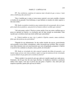 218
                               PARTE 2ª - CAPÍTULO VII

       397. Nas existências corpóreas de natureza mais elevada do que a nossa, é mais
clara a lembrança das anteriores?

       “Sim, à medida que o corpo se torna menos material, com mais exatidão o homem
se lembra do seu passado. Esta lembrança, os que habitam os mundos de ordem superior a
têm mais nítida.”

        398. Sendo os pendores instintivos uma reminiscência do seu passado, dar-se-á que,
pelo estudo desses pendores, seja possível ao homem conhecer as faltas que cometeu?

       “Até certo ponto, assim é. Preciso se torna, porém, levar em conta a melhora que se
possa ter operado no Espírito e as resoluções que ele haja tomado na erraticidade. Pode
suceder que a existência atual seja muito melhor que a precedente.”

        a) - Poderá também ser pior, isto é, poderá o Espírito cometer, numa existência,
faltas que não praticou em a precedente?

        “Depende do seu adiantamento. Se não souber triunfar das provas, possivelmente
será arrastado a novas faltas, conseqüentes, então, da posição que escolheu. Mas, em geral,
estas faltas denotam mais um estacionamento que uma retrogradação, porquanto o Espírito
é suscetível de se adiantar ou de parar, nunca, porém, de retroceder.”

       399. Sendo as vicissitudes da vida corporal expiação das faltas do passado e, ao
mesmo tempo, provas com vistas ao futuro, seguir-se-á que da natureza de tais vicissitudes
se possa deduzir de que gênero foi a existência anterior?

        “Muito amiúde é isso possível, pois que cada um é punido naquilo por onde pecou.
Entretanto, não há que tirar daí uma regra absoluta. As tendências instintivas constituem
indício mais seguro, visto que as provas por que passa o Espírito o são, tanto pelo que
respeita ao passado, quanto pelo que toca ao futuro.”
 