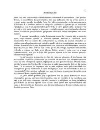 22
                                     INTRODUÇÃO

entre elas uma concordância verdadeiramente fenomenal de movimentos. Fora preciso,
demais, a concordância dos pensamentos, para que pudessem estar de acordo quanto à
resposta a dar à questão formulada. Outro fato, não menos singular, ainda vem aumentar a
dificuldade. É a mudança radical da caligrafia, conforme o Espírito que se manifesta,
reproduzindo-se a de um determinado Espírito todas as vezes que ele volta a escrever. Fora
necessário, pois que o médium se houvesse exercitado em dar à sua própria caligrafia vinte
formas diferentes e, principalmente, que pudesse lembrar-se da que corresponde a tal ou tal
Espírito.
        A segunda circunstância resulta da natureza mesma das respostas que, as mais das
vezes, especialmente quando se ventilam questões abstratas e científicas, estão
notoriamente fora do campo dos conhecimentos e, amiúde, do alcance intelectual do
médium, que, além disso, como de ordinário sucede, não tem consciência do que se escreve
debaixo da sua influência; que, freqüentemente, não entende ou não compreende a questão
proposta, pois que esta o pode ser num idioma que ele desconheça, ou mesmo mentalmente,
podendo a resposta ser dada nesse idioma. Enfim, acontece muito escrever a cesta
espontaneamente, sem que se haja feito pergunta alguma, sobre um assunto qualquer,
inteiramente inesperado.
        Em certos casos, as respostas revelam tal cunho de sabedoria, de profundeza e de
oportunidade; exprimem pensamentos tão elevados, tão sublimes, que não podem emanar
senão de uma Inteligência superior, impregnada da mais pura moralidade. Doutras vezes,
são tão levianas, tão frívolas, tão triviais, que a razão recusa admitir derivem da mesma
fonte. Tal diversidade de linguagem não se pode explicar senão pela diversidade das
Inteligências que se manifestam. E essas Inteligências estão na Humanidade ou fora da
Humanidade? Este o ponto a esclarecer-se e cuja explicação se encontrará completa nesta
obra, como a deram os próprios Espíritos.
        Eis, pois, efeitos patentes, que se produzem fora do círculo habitual das nossas
observações; que não ocorrem misteriosamente, mas, ao contrário, à luz meridiana, que
toda gente pode ver e comprovar; que não constituem privilégio de um único indivíduo e
que milhares de pessoas repetem todos os dias. Esses efeitos têm necessariamente uma
causa e, do momento que denotam a ação de uma inteligência e de uma vontade, saem do
domínio puramente físico.
 