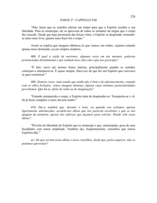226
                               PARTE 2ª - CAPÍTULO VIII

        “Não; basta que os sentidos entrem em torpor para que o Espírito recobre a sua
liberdade. Para se emancipar, ele se aproveita de todos os instantes de trégua que o corpo
lhe concede. Desde que haja prostração das forças vitais, o Espírito se desprende, tornando-
se tanto mais livre, quanto mais fraco for o corpo.”

       Assim se explica que imagens idênticas às que vemos, em sonho, vejamos estando
apenas meio dormindo, ou em simples modorra.

      408. E qual a razão de ouvirmos, algumas vezes em nós mesmos, palavras
pronunciadas distintamente e que nenhum nexo têm com o que nos preocupa?

       “É fato: ouvis até mesmo frases inteiras, principalmente quando os sentidos
começam a entorpecer-se. É quase sempre, fraco eco do que diz um Espírito que convosco
se quer comunicar.”

       409. Doutras vezes, num estado que ainda não é bem o do adormecimento, estando
com os olhos fechados, vemos imagens distintas, figuras cujas mínimas particularidades
percebemos. Que há aí, efeito de visão ou de imaginação?

        “Estando entorpecido o corpo, o Espírito trata de desprender-se. Transporta-se e vê.
Se já fosse completo o sono, haveria sonho.”

        410. Dá-se também que, durante o sono, ou quando nos achamos apenas
ligeiramente adormecidos, acodem-nos idéias que nos parecem excelentes e que se nos
apagam da memória, apesar dos esforços que façamos para retê-las. Donde vêm essas
idéias?

        “Provêm da liberdade do Espírito que se emancipa e que, emancipado, goza de suas
faculdades com maior amplitude. Também são, freqüentemente, conselhos que outros
Espíritos dão.”

      a) - De que servem essas idéias e esses conselhos, desde que, pelos esquecer, não os
podemos aproveitar?
 