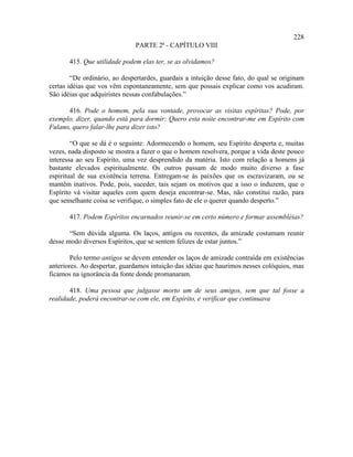 228
                              PARTE 2ª - CAPÍTULO VIII

       415. Que utilidade podem elas ter, se as olvidamos?

        “De ordinário, ao despertardes, guardais a intuição desse fato, do qual se originam
certas idéias que vos vêm espontaneamente, sem que possais explicar como vos acudiram.
São idéias que adquiristes nessas confabulações.”

      416. Pode o homem, pela sua vontade, provocar as visitas espíritas? Pode, por
exemplo, dizer, quando está para dormir: Quero esta noite encontrar-me em Espírito com
Fulano, quero falar-lhe para dizer isto?

        “O que se dá é o seguinte: Adormecendo o homem, seu Espírito desperta e, muitas
vezes, nada disposto se mostra a fazer o que o homem resolvera, porque a vida deste pouco
interessa ao seu Espírito, uma vez desprendido da matéria. Isto com relação a homens já
bastante elevados espiritualmente. Os outros passam de modo muito diverso a fase
espiritual de sua existência terrena. Entregam-se às paixões que os escravizaram, ou se
mantêm inativos. Pode, pois, suceder, tais sejam os motivos que a isso o induzem, que o
Espírito vá visitar aqueles com quem deseja encontrar-se. Mas, não constitui razão, para
que semelhante coisa se verifique, o simples fato de ele o querer quando desperto.”

       417. Podem Espíritos encarnados reunir-se em certo número e formar assembléias?

       “Sem dúvida alguma. Os laços, antigos ou recentes, da amizade costumam reunir
desse modo diversos Espíritos, que se sentem felizes de estar juntos.”

        Pelo termo antigos se devem entender os laços de amizade contraída em existências
anteriores. Ao despertar, guardamos intuição das idéias que haurimos nesses colóquios, mas
ficamos na ignorância da fonte donde promanaram.

       418. Uma pessoa que julgasse morto um de seus amigos, sem que tal fosse a
realidade, poderá encontrar-se com ele, em Espírito, e verificar que continuava
 