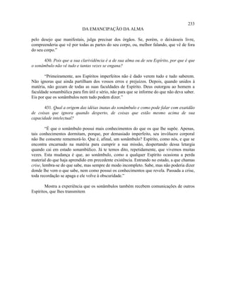 233
                            DA EMANCIPAÇÃO DA ALMA

pelo desejo que manifestais, julga precisar dos órgãos. Se, porém, o deixásseis livre,
compreenderia que vê por todas as partes do seu corpo, ou, melhor falando, que vê de fora
do seu corpo.”

      430. Pois que a sua clarividência é a de sua alma ou de seu Espírito, por que é que
o sonâmbulo não vê tudo e tantas vezes se engana?

       “Primeiramente, aos Espíritos imperfeitos não é dado verem tudo e tudo saberem.
Não ignoras que ainda partilham dos vossos erros e prejuízos. Depois, quando unidos à
matéria, não gozam de todas as suas faculdades de Espírito. Deus outorgou ao homem a
faculdade sonambúlica para fim útil e sério, não para que se informe do que não deva saber.
Eis por que os sonâmbulos nem tudo podem dizer.”

       431. Qual a origem das idéias inatas do sonâmbulo e como pode falar com exatidão
de coisas que ignora quando desperto, de coisas que estão mesmo acima de sua
capacidade intelectual?

         “É que o sonâmbulo possui mais conhecimentos do que os que lhe supõe. Apenas,
tais conhecimentos dormitam, porque, por demasiado imperfeito, seu invólucro corporal
não lhe consente rememorá-lo. Que é, afinal, um sonâmbulo? Espírito, como nós, e que se
encontra encarnado na matéria para cumprir a sua missão, despertando dessa letargia
quando cai em estado sonambúlico. Já te temos dito, repetidamente, que vivemos muitas
vezes. Esta mudança é que, ao sonâmbulo, como a qualquer Espírito ocasiona a perda
material do que haja aprendido em precedente existência. Entrando no estado, a que chamas
crise, lembra-se do que sabe, mas sempre de modo incompleto. Sabe, mas não poderia dizer
donde lhe vem o que sabe, nem como possui os conhecimentos que revela. Passada a crise,
toda recordação se apaga e ele volve à obscuridade.”

        Mostra a experiência que os sonâmbulos também recebem comunicações de outros
Espíritos, que lhes transmitem
 