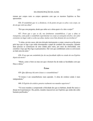 235
                            DA EMANCIPAÇÃO DA ALMA

tomam por corpos reais os corpos aparentes com que os mesmos Espíritos se lhes
apresentam.

       436. O sonâmbulo que vê, a distância, vê do ponto em que se acha o seu corpo, ou
do em que está sua alma?

       “Por que esta pergunta, desde que sabes ser a alma quem vê e não o corpo?”

        437. Posto que o que se dá, nos fenômenos sonambúlicos, é que a alma se
transporta, como pode o sonâmbulo experimentar no corpo as sensações do frio e do calor
existentes no lugar onde se acha sua alma, muitas vezes bem distante do seu invólucro?

        “A alma, em tais casos, não tem deixado inteiramente o corpo; conserva-se-lhe presa
pelo laço que os liga e que então desempenha o papel de condutor das sensações. Quando
duas pessoas se comunicam de uma cidade para outra, por meio da eletricidade, esta
constitui o laço que lhes liga os pensamentos. Daí vem que confabulam como se estivessem
ao lado uma da outra.”

       438. O uso que um sonâmbulo faz da sua faculdade influi no estado do seu Espírito
depois da morte?

       “Muito, como o bom ou mau uso que o homem faz de todas as faculdades com que
Deus o dotou.”

                                         Êxtase

       439. Que diferença há entre êxtase e o sonambulismo?

       “O êxtase é um sonambulismo mais apurado. A alma do extático ainda é mais
independente.”

       440. O Espírito do extático penetra realmente nos mundos superiores?

       “Vê esses mundos e compreende a felicidade dos que os habitam, donde lhe nasce o
desejo de lá permanecer. Há, porém, mundos inacessíveis aos Espíritos que ainda não estão
bastante purificados.”
 