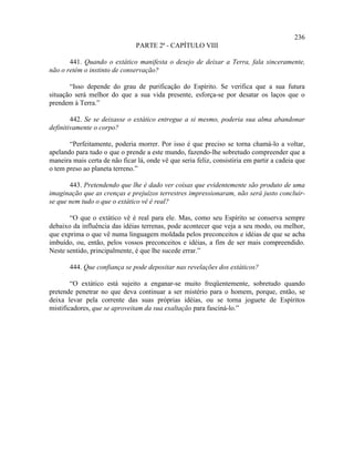 236
                                PARTE 2ª - CAPÍTULO VIII

       441. Quando o extático manifesta o desejo de deixar a Terra, fala sinceramente,
não o retém o instinto de conservação?

       “Isso depende do grau de purificação do Espírito. Se verifica que a sua futura
situação será melhor do que a sua vida presente, esforça-se por desatar os laços que o
prendem à Terra.”

        442. Se se deixasse o extático entregue a si mesmo, poderia sua alma abandonar
definitivamente o corpo?

       “Perfeitamente, poderia morrer. Por isso é que preciso se torna chamá-lo a voltar,
apelando para tudo o que o prende a este mundo, fazendo-lhe sobretudo compreender que a
maneira mais certa de não ficar lá, onde vê que seria feliz, consistiria em partir a cadeia que
o tem preso ao planeta terreno.”

       443. Pretendendo que lhe é dado ver coisas que evidentemente são produto de uma
imaginação que as crenças e prejuízos terrestres impressionaram, não será justo concluir-
se que nem tudo o que o extático vê é real?

       “O que o extático vê é real para ele. Mas, como seu Espírito se conserva sempre
debaixo da influência das idéias terrenas, pode acontecer que veja a seu modo, ou melhor,
que exprima o que vê numa linguagem moldada pelos preconceitos e idéias de que se acha
imbuído, ou, então, pelos vossos preconceitos e idéias, a fim de ser mais compreendido.
Neste sentido, principalmente, é que lhe sucede errar.”

       444. Que confiança se pode depositar nas revelações dos extáticos?

        “O extático está sujeito a enganar-se muito freqüentemente, sobretudo quando
pretende penetrar no que deva continuar a ser mistério para o homem, porque, então, se
deixa levar pela corrente das suas próprias idéias, ou se torna joguete de Espíritos
mistificadores, que se aproveitam da sua exaltação para fasciná-lo.”
 