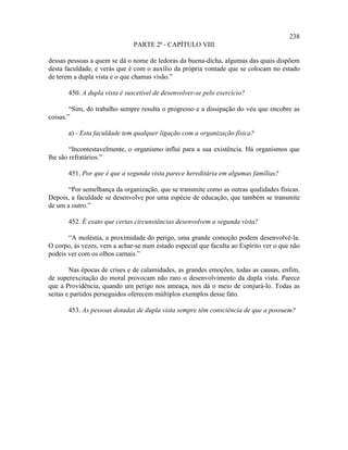 238
                               PARTE 2ª - CAPÍTULO VIII

dessas pessoas a quem se dá o nome de ledoras da buena-dicha, algumas das quais dispõem
desta faculdade, e verás que é com o auxílio da própria vontade que se colocam no estado
de terem a dupla vista e o que chamas visão.”

       450. A dupla vista é suscetível de desenvolver-se pelo exercício?

        “Sim, do trabalho sempre resulta o progresso e a dissipação do véu que encobre as
coisas.”

       a) - Esta faculdade tem qualquer ligação com a organização física?

        “Incontestavelmente, o organismo influi para a sua existência. Há organismos que
lhe são refratários.”

       451. Por que é que a segunda vista parece hereditária em algumas famílias?

       “Por semelhança da organização, que se transmite como as outras qualidades físicas.
Depois, a faculdade se desenvolve por uma espécie de educação, que também se transmite
de um a outro.”

       452. É exato que certas circunstâncias desenvolvem a segunda vista?

       “A moléstia, a proximidade do perigo, uma grande comoção podem desenvolvê-la.
O corpo, às vezes, vem a achar-se num estado especial que faculta ao Espírito ver o que não
podeis ver com os olhos carnais.”

        Nas épocas de crises e de calamidades, as grandes emoções, todas as causas, enfim,
de superexcitação do moral provocam não raro o desenvolvimento da dupla vista. Parece
que a Providência, quando um perigo nos ameaça, nos dá o meio de conjurá-lo. Todas as
seitas e partidos perseguidos oferecem múltiplos exemplos desse fato.

       453. As pessoas dotadas de dupla vista sempre têm consciência de que a possuem?
 