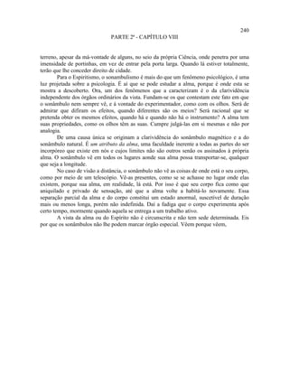 240
                               PARTE 2ª - CAPÍTULO VIII


terreno, apesar da má-vontade de alguns, no seio da própria Ciência, onde penetra por uma
imensidade de portinhas, em vez de entrar pela porta larga. Quando lá estiver totalmente,
terão que lhe conceder direito de cidade.
        Para o Espiritismo, o sonambulismo é mais do que um fenômeno psicológico, é uma
luz projetada sobre a psicologia. É aí que se pode estudar a alma, porque é onde esta se
mostra a descoberto. Ora, um dos fenômenos que a caracterizam é o da clarividência
independente dos órgãos ordinários da vista. Fundam-se os que contestam este fato em que
o sonâmbulo nem sempre vê, e à vontade do experimentador, como com os olhos. Será de
admirar que difiram os efeitos, quando diferentes são os meios? Será racional que se
pretenda obter os mesmos efeitos, quando há e quando não há o instrumento? A alma tem
suas propriedades, como os olhos têm as suas. Cumpre julgá-las em si mesmas e não por
analogia.
        De uma causa única se originam a clarividência do sonâmbulo magnético e a do
sonâmbulo natural. É um atributo da alma, uma faculdade inerente a todas as partes do ser
incorpóreo que existe em nós e cujos limites não são outros senão os assinados à própria
alma. O sonâmbulo vê em todos os lugares aonde sua alma possa transportar-se, qualquer
que seja a longitude.
        No caso de visão a distância, o sonâmbulo não vê as coisas de onde está o seu corpo,
como por meio de um telescópio. Vê-as presentes, como se se achasse no lugar onde elas
existem, porque sua alma, em realidade, lá está. Por isso é que seu corpo fica como que
aniquilado e privado de sensação, até que a alma volte a habitá-lo novamente. Essa
separação parcial da alma e do corpo constitui um estado anormal, suscetível de duração
mais ou menos longa, porém não indefinida. Daí a fadiga que o corpo experimenta após
certo tempo, mormente quando aquela se entrega a um trabalho ativo.
        A vista da alma ou do Espírito não é circunscrita e não tem sede determinada. Eis
por que os sonâmbulos não lhe podem marcar órgão especial. Vêem porque vêem,
 