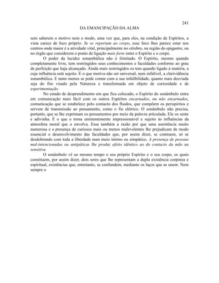 241
                             DA EMANCIPAÇÃO DA ALMA

sem saberem o motivo nem o modo, uma vez que, para eles, na condição de Espíritos, a
vista carece de foco próprio. Se se reportam ao corpo, esse foco lhes parece estar nos
centros onde maior é a atividade vital, principalmente no cérebro, na região do epigastro, ou
no órgão que considerem o ponto de ligação mais forte entre o Espírito e o corpo.
        O poder da lucidez sonambúlica não é ilimitado. O Espírito, mesmo quando
completamente livre, tem restringidos seus conhecimentos e faculdades conforme ao grau
de perfeição que haja alcançado. Ainda mais restringidos os tem quando ligado à matéria, a
cuja influência está sujeito. É o que motiva não ser universal, nem infalível, a clarividência
sonambúlica. E tanto menos se pode contar com a sua infalibilidade, quanto mais desviada
seja do fim visado pela Natureza e transformada em objeto de curiosidade e de
experimentação.
        No estado de desprendimento em que fica colocado, o Espírito do sonâmbulo entra
em comunicação mais fácil com os outros Espíritos encarnados, ou não encarnados,
comunicação que se estabelece pelo contacto dos fluidos, que compõem os perispíritos e
servem de transmissão ao pensamento, como o fio elétrico. O sonâmbulo não precisa,
portanto, que se lhe exprimam os pensamentos por meio da palavra articulada. Ele os sente
e adivinha. É o que o torna eminentemente impressionável e sujeito às influências da
atmosfera moral que o envolva. Essa também a razão por que uma assistência muito
numerosa e a presença de curiosos mais ou menos malevolentes lhe prejudicam de modo
essencial o desenvolvimento das faculdades que, por assim dizer, se contraem, só se
desdobrando com toda a liberdade num meio íntimo ou simpático. A presença de pessoas
mal-intencionadas ou antipáticas lhe produz efeito idêntico ao do contacto da mão na
sensitiva.
        O sonâmbulo vê ao mesmo tempo o seu próprio Espírito e o seu corpo, os quais
constituem, por assim dizer, dois seres que lhe representam a dupla existência corpórea e
espiritual, existências que, entretanto, se confundem, mediante os laços que as unem. Nem
sempre o
 