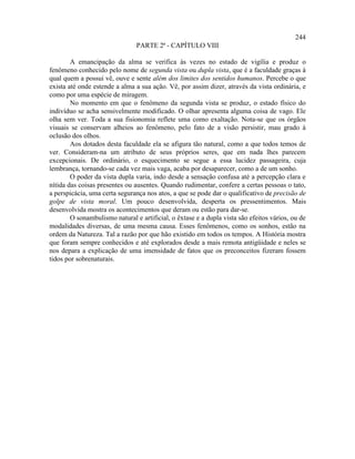 244
                                PARTE 2ª - CAPÍTULO VIII

        A emancipação da alma se verifica às vezes no estado de vigília e produz o
fenômeno conhecido pelo nome de segunda vista ou dupla vista, que é a faculdade graças à
qual quem a possui vê, ouve e sente além dos limites dos sentidos humanos. Percebe o que
exista até onde estende a alma a sua ação. Vê, por assim dizer, através da vista ordinária, e
como por uma espécie de miragem.
        No momento em que o fenômeno da segunda vista se produz, o estado físico do
indivíduo se acha sensivelmente modificado. O olhar apresenta alguma coisa de vago. Ele
olha sem ver. Toda a sua fisionomia reflete uma como exaltação. Nota-se que os órgãos
visuais se conservam alheios ao fenômeno, pelo fato de a visão persistir, mau grado à
oclusão dos olhos.
        Aos dotados desta faculdade ela se afigura tão natural, como a que todos temos de
ver. Consideram-na um atributo de seus próprios seres, que em nada lhes parecem
excepcionais. De ordinário, o esquecimento se segue a essa lucidez passageira, cuja
lembrança, tornando-se cada vez mais vaga, acaba por desaparecer, como a de um sonho.
        O poder da vista dupla varia, indo desde a sensação confusa até a percepção clara e
nítida das coisas presentes ou ausentes. Quando rudimentar, confere a certas pessoas o tato,
a perspicácia, uma certa segurança nos atos, a que se pode dar o qualificativo de precisão de
golpe de vista moral. Um pouco desenvolvida, desperta os pressentimentos. Mais
desenvolvida mostra os acontecimentos que deram ou estão para dar-se.
        O sonambulismo natural e artificial, o êxtase e a dupla vista são efeitos vários, ou de
modalidades diversas, de uma mesma causa. Esses fenômenos, como os sonhos, estão na
ordem da Natureza. Tal a razão por que hão existido em todos os tempos. A História mostra
que foram sempre conhecidos e até explorados desde a mais remota antigüidade e neles se
nos depara a explicação de uma imensidade de fatos que os preconceitos fizeram fossem
tidos por sobrenaturais.
 