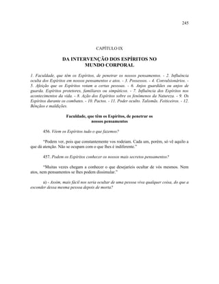245




                                      CAPÍTULO IX

                  DA INTERVENÇÃO DOS ESPÍRITOS NO
                          MUNDO CORPORAL

1. Faculdade, que têm os Espíritos, de penetrar os nossos pensamentos. - 2. Influência
oculta dos Espíritos em nossos pensamentos e atos. - 3. Possessos. - 4. Convulsionários. -
5. Afeição que os Espíritos votam a certas pessoas. - 6. Anjos guardiães ou anjos de
guarda. Espíritos protetores, familiares ou simpáticos. - 7. Influência dos Espíritos nos
acontecimentos da vida. - 8. Ação dos Espíritos sobre os fenômenos da Natureza. - 9. Os
Espíritos durante os combates. - 10. Pactos. - 11. Poder oculto. Talismãs. Feiticeiros. - 12.
Bênçãos e maldições.

                     Faculdade, que têm os Espíritos, de penetrar os
                                  nossos pensamentos

       456. Vêem os Espíritos tudo o que fazemos?

       “Podem ver, pois que constantemente vos rodeiam. Cada um, porém, só vê aquilo a
que dá atenção. Não se ocupam com o que lhes é indiferente.”

       457. Podem os Espíritos conhecer os nossos mais secretos pensamentos?

        “Muitas vezes chegam a conhecer o que desejaríeis ocultar de vós mesmos. Nem
atos, nem pensamentos se lhes podem dissimular.”

      a) - Assim, mais fácil nos seria ocultar de uma pessoa viva qualquer coisa, do que a
esconder dessa mesma pessoa depois de morta?
 