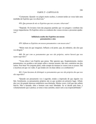 246
                                PARTE 2ª - CAPÍTULO IX

       “Certamente. Quando vos julgais muito ocultos, é comum terdes ao vosso lado uma
multidão de Espíritos que vos observam.”

       458. Que pensam de nós os Espíritos que nos cercam e observam?

       “Depende. Os levianos riem das pequenas partidas que vos pregam e zombam das
vossas impaciências. Os Espíritos sérios se condoem dos vossos reveses e procuram ajudar-
vos.”

                        Influência oculta dos Espíritos em nossos
                                   pensamentos e atos

       459. Influem os Espíritos em nossos pensamentos e em nossos atos?

        “Muito mais do que imaginais. Influem a tal ponto, que, de ordinário, são eles que
vos dirigem.”

       460. De par com os pensamentos que nos são próprios, outros haverá que nos
sejam sugeridos?

        “Vossa alma é um Espírito que pensa. Não ignorais que, freqüentemente, muitos
pensamentos vos acodem a um tempo sobre o mesmo assunto, não raro, contrários uns dos
outros. Pois bem! No conjunto deles, estão sempre de mistura os vossos com os nossos. Daí
a incerteza em que vos vedes. É que tendes em vós duas idéias a se combaterem.”

       461. Como havemos de distinguir os pensamentos que nos são próprios dos que nos
são sugeridos?

        “Quando um pensamento vos é sugerido, tendes a impressão de que alguém vos
fala. Geralmente, os pensamentos próprios são os que acodem em primeiro lugar. Afinal,
não vos é de grande interesse estabelecer essa distinção. Muitas vezes, é útil que não saibais
fazê-la. Não a fazendo, obra o homem com mais liberdade. Se se decide pelo bem, é
voluntariamente que o pratica; se toma o mau caminho, maior será a sua responsabilidade.”
 