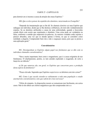 252
                               PARTE 2ª - CAPÍTULO IX

para destruir em si mesmo a causa da atração dos maus Espíritos.”

       480. Que se deve pensar da expulsão dos demônios, mencionada no Evangelho?

        “Depende da interpretação que se lhe dê. Se chamais demônio ao mau Espírito que
subjugue um indivíduo, desde que se lhe destrua a influência, ele terá sido verdadeiramente
expulso. Se ao demônio atribuirdes a causa de uma enfermidade, quando a houverdes
curado direis com acerto que expulsastes o demônio. Uma coisa pode ser verdadeira ou
falsa, conforme o sentido que empresteis às palavras. As maiores verdades estão sujeitas a
parecer absurdos, uma vez que se atenda apenas à forma, ou que se considere como
realidade a alegoria. Compreendei bem isto e não o esqueçais nunca, pois que se presta a
uma aplicação geral.”

                                    Convulsionários

       481. Desempenham os Espíritos algum papel nos fenômenos que se dão com os
indivíduos chamados convulsionários?

       “Sim e muito importante, bem como o magnetismo, que é a causa originária de tais
fenômenos. O charlatanismo, porém, os tem amiúde explorado e exagerado, de sorte a
lançá-los ao ridículo.”

       a) De que natureza são, em geral, os Espíritos que concorrem para a produção
desta espécie de fenômenos?

       “Pouco elevada. Supondes que Espíritos superiores se deleitem com tais coisas?”

      482. Como é que sucede estender-se subitamente a toda uma população o estado
anormal dos convulsionários e dos que sofrem de crises nervosas?

       “Efeito de simpatia. As disposições morais se comunicam mui facilmente, em certos
casos. Não és tão alheio aos efeitos magnéticos que não compreendas isto e a
 