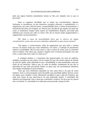 253
                         DA INTERVENÇÃO DOS ESPÍRITOS

parte que alguns Espíritos naturalmente tomam no fato, por simpatia com os que os
provocam.”

        Entre as singulares faculdades que se notam nos convulsionários, algumas
facilmente se reconhecem, de que numerosos exemplos oferecem o sonambulismo e o
magnetismo, tais como, além de outras, a insensibilidade física, a leitura do pensamento, a
transmissão das dores, por simpatia, etc. Não há, pois, duvidar de que aqueles em quem tais
crises se manifestam estejam numa espécie de sonambulismo desperto, provocado pela
influência que exercem uns sobre os outros. Eles são ao mesmo tempo magnetizadores e
magnetizados, inconscientemente.

       483. Qual a causa da insensibilidade física que se observa em alguns
convulsionários, assim como em outros indivíduos submetidos às mais atrozes torturas?

        “Em alguns é, exclusivamente, efeito do magnetismo que atua sobre o sistema
nervoso, do mesmo modo que certas substâncias. Em outros, a exaltação do pensamento
embota a sensibilidade. Dir-se-ia que nestes a vida se retirou do corpo, para se concentrar
toda no Espírito. Não sabeis que, quando o Espírito está vivamente preocupado com uma
coisa, o corpo nada sente, nada vê e nada ouve?”

        A exaltação fanática e o entusiasmo hão proporcionado, em casos de suplícios,
múltiplos exemplos de uma calma e de um sangue frio que não seriam capazes de triunfar
de uma dor aguda, senão admitindo-se que a sensibilidade se acha neutralizada, como por
efeito de um anestésico. Sabe-se que, no ardor da batalha, combatentes há que não se
apercebem de que estão gravemente feridos, ao passo que, em circunstâncias ordinárias,
uma simples arranhadura os poria trêmulos.
        Visto que esses fenômenos dependem de uma causa física e da ação de certos
Espíritos, lícito se torna perguntar como há podido uma autoridade pública fazê-los cessar
em alguns casos. Simples a razão. Meramente secundária é aqui a ação dos Espíritos, que
nada mais fazem do que aproveitar-se de uma disposição natural. A autoridade não
suprimiu essa disposição, mas a causa que a entretinha e exaltava. De ativa que era, passou
esta a ser latente. E a autoridade teve razão para assim proceder, porque do fato
 