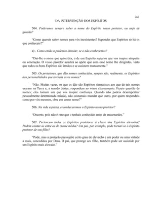 261
                         DA INTERVENÇÃO DOS ESPÍRITOS

      504. Poderemos sempre saber o nome do Espírito nosso protetor, ou anjo de
guarda?

       “Como quereis saber nomes para vós inexistentes? Supondes que Espíritos só há os
que conheceis?”

       a) - Como então o podemos invocar, se o não conhecemos?

       “Dai-lhe o nome que quiserdes, o de um Espírito superior que vos inspire simpatia
ou veneração. O vosso protetor acudirá ao apelo que com esse nome lhe dirigirdes, visto
que todos os bons Espíritos são irmãos e se assistem mutuamente.”

       505. Os protetores, que dão nomes conhecidos, sempre são, realmente, os Espíritos
das personalidades que tiveram esses nomes?

       “Não. Muitas vezes, os que os dão são Espíritos simpáticos aos que de tais nomes
usaram na Terra e, a mando destes, respondem ao vosso chamamento. Fazeis questão de
nomes; eles tomam um que vos inspire confiança. Quando não podeis desempenhar
pessoalmente determinada missão, não costumais mandar que outro, por quem respondeis
como por vós mesmos, obre em vosso nome?”

       506. Na vida espírita, reconheceremos o Espírito nosso protetor?

       “Decerto, pois não é raro que o tenhais conhecido antes de encarnardes.”

       507. Pertencem todos os Espíritos protetores à classe dos Espíritos elevados?
Podem contar-se entre os de classe média? Um pai, por exemplo, pode tornar-se o Espírito
protetor de seu filho?

       “Pode, mas a proteção pressupõe certo grau de elevação e um poder ou uma virtude
a mais, concedidos por Deus. O pai, que protege seu filho, também pode ser assistido por
um Espírito mais elevado.”
 