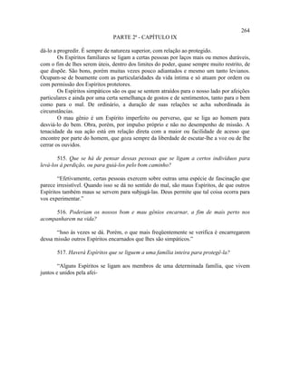 264
                               PARTE 2ª - CAPÍTULO IX

dá-lo a progredir. É sempre de natureza superior, com relação ao protegido.
        Os Espíritos familiares se ligam a certas pessoas por laços mais ou menos duráveis,
com o fim de lhes serem úteis, dentro dos limites do poder, quase sempre muito restrito, de
que dispõe. São bons, porém muitas vezes pouco adiantados e mesmo um tanto levianos.
Ocupam-se de boamente com as particularidades da vida íntima e só atuam por ordem ou
com permissão dos Espíritos protetores.
        Os Espíritos simpáticos são os que se sentem atraídos para o nosso lado por afeições
particulares e ainda por uma certa semelhança de gostos e de sentimentos, tanto para o bem
como para o mal. De ordinário, a duração de suas relações se acha subordinada às
circunstâncias.
        O mau gênio é um Espírito imperfeito ou perverso, que se liga ao homem para
desviá-lo do bem. Obra, porém, por impulso próprio e não no desempenho de missão. A
tenacidade da sua ação está em relação direta com a maior ou facilidade de acesso que
encontre por parte do homem, que goza sempre da liberdade de escutar-lhe a voz ou de lhe
cerrar os ouvidos.

       515. Que se há de pensar dessas pessoas que se ligam a certos indivíduos para
levá-los à perdição, ou para guiá-los pelo bom caminho?

        “Efetivamente, certas pessoas exercem sobre outras uma espécie de fascinação que
parece irresistível. Quando isso se dá no sentido do mal, são maus Espíritos, de que outros
Espíritos também maus se servem para subjugá-las. Deus permite que tal coisa ocorra para
vos experimentar.”

      516. Poderiam os nossos bom e mau gênios encarnar, a fim de mais perto nos
acompanharem na vida?

       “Isso às vezes se dá. Porém, o que mais freqüentemente se verifica é encarregarem
dessa missão outros Espíritos encarnados que lhes são simpáticos.”

       517. Haverá Espíritos que se liguem a uma família inteira para protegê-la?

        “Alguns Espíritos se ligam aos membros de uma determinada família, que vivem
juntos e unidos pela afei-
 